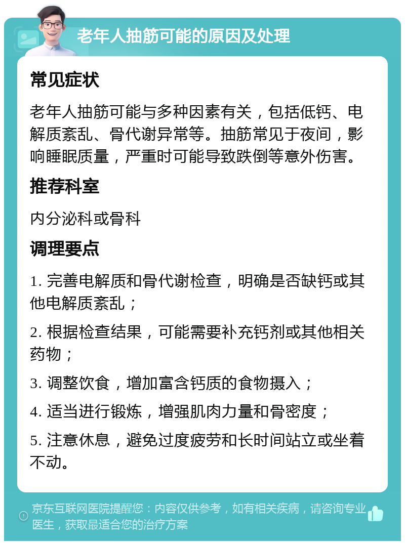 老年人抽筋可能的原因及处理 常见症状 老年人抽筋可能与多种因素有关，包括低钙、电解质紊乱、骨代谢异常等。抽筋常见于夜间，影响睡眠质量，严重时可能导致跌倒等意外伤害。 推荐科室 内分泌科或骨科 调理要点 1. 完善电解质和骨代谢检查，明确是否缺钙或其他电解质紊乱； 2. 根据检查结果，可能需要补充钙剂或其他相关药物； 3. 调整饮食，增加富含钙质的食物摄入； 4. 适当进行锻炼，增强肌肉力量和骨密度； 5. 注意休息，避免过度疲劳和长时间站立或坐着不动。