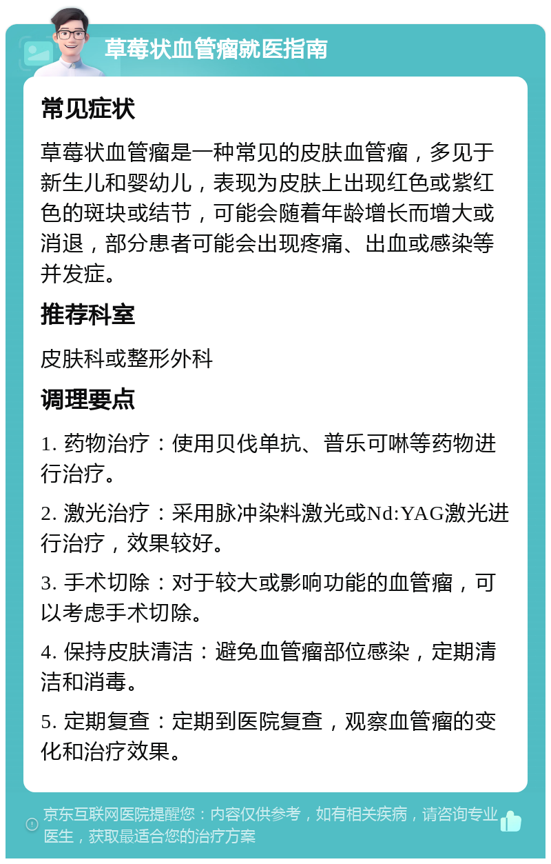 草莓状血管瘤就医指南 常见症状 草莓状血管瘤是一种常见的皮肤血管瘤，多见于新生儿和婴幼儿，表现为皮肤上出现红色或紫红色的斑块或结节，可能会随着年龄增长而增大或消退，部分患者可能会出现疼痛、出血或感染等并发症。 推荐科室 皮肤科或整形外科 调理要点 1. 药物治疗：使用贝伐单抗、普乐可啉等药物进行治疗。 2. 激光治疗：采用脉冲染料激光或Nd:YAG激光进行治疗，效果较好。 3. 手术切除：对于较大或影响功能的血管瘤，可以考虑手术切除。 4. 保持皮肤清洁：避免血管瘤部位感染，定期清洁和消毒。 5. 定期复查：定期到医院复查，观察血管瘤的变化和治疗效果。