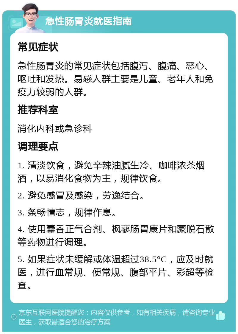 急性肠胃炎就医指南 常见症状 急性肠胃炎的常见症状包括腹泻、腹痛、恶心、呕吐和发热。易感人群主要是儿童、老年人和免疫力较弱的人群。 推荐科室 消化内科或急诊科 调理要点 1. 清淡饮食，避免辛辣油腻生冷、咖啡浓茶烟酒，以易消化食物为主，规律饮食。 2. 避免感冒及感染，劳逸结合。 3. 条畅情志，规律作息。 4. 使用藿香正气合剂、枫蓼肠胃康片和蒙脱石散等药物进行调理。 5. 如果症状未缓解或体温超过38.5°C，应及时就医，进行血常规、便常规、腹部平片、彩超等检查。