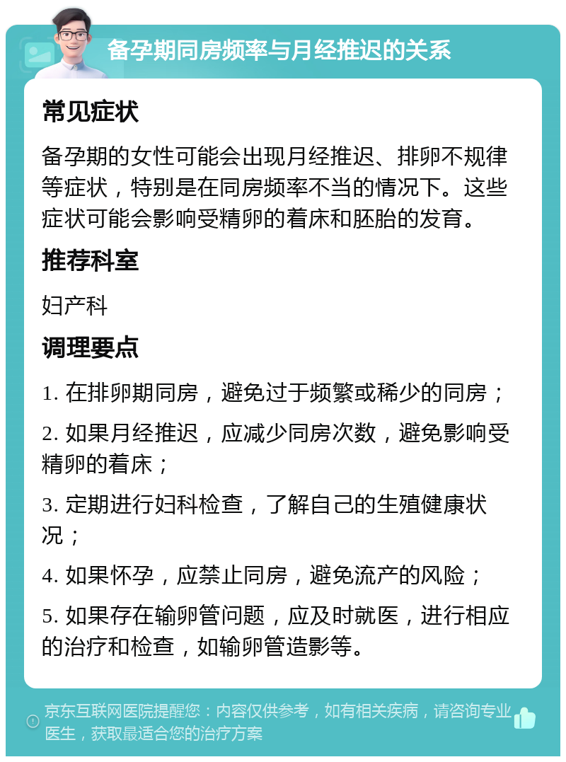 备孕期同房频率与月经推迟的关系 常见症状 备孕期的女性可能会出现月经推迟、排卵不规律等症状，特别是在同房频率不当的情况下。这些症状可能会影响受精卵的着床和胚胎的发育。 推荐科室 妇产科 调理要点 1. 在排卵期同房，避免过于频繁或稀少的同房； 2. 如果月经推迟，应减少同房次数，避免影响受精卵的着床； 3. 定期进行妇科检查，了解自己的生殖健康状况； 4. 如果怀孕，应禁止同房，避免流产的风险； 5. 如果存在输卵管问题，应及时就医，进行相应的治疗和检查，如输卵管造影等。