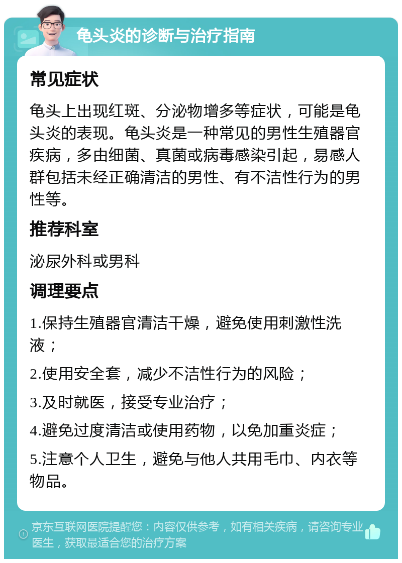 龟头炎的诊断与治疗指南 常见症状 龟头上出现红斑、分泌物增多等症状，可能是龟头炎的表现。龟头炎是一种常见的男性生殖器官疾病，多由细菌、真菌或病毒感染引起，易感人群包括未经正确清洁的男性、有不洁性行为的男性等。 推荐科室 泌尿外科或男科 调理要点 1.保持生殖器官清洁干燥，避免使用刺激性洗液； 2.使用安全套，减少不洁性行为的风险； 3.及时就医，接受专业治疗； 4.避免过度清洁或使用药物，以免加重炎症； 5.注意个人卫生，避免与他人共用毛巾、内衣等物品。