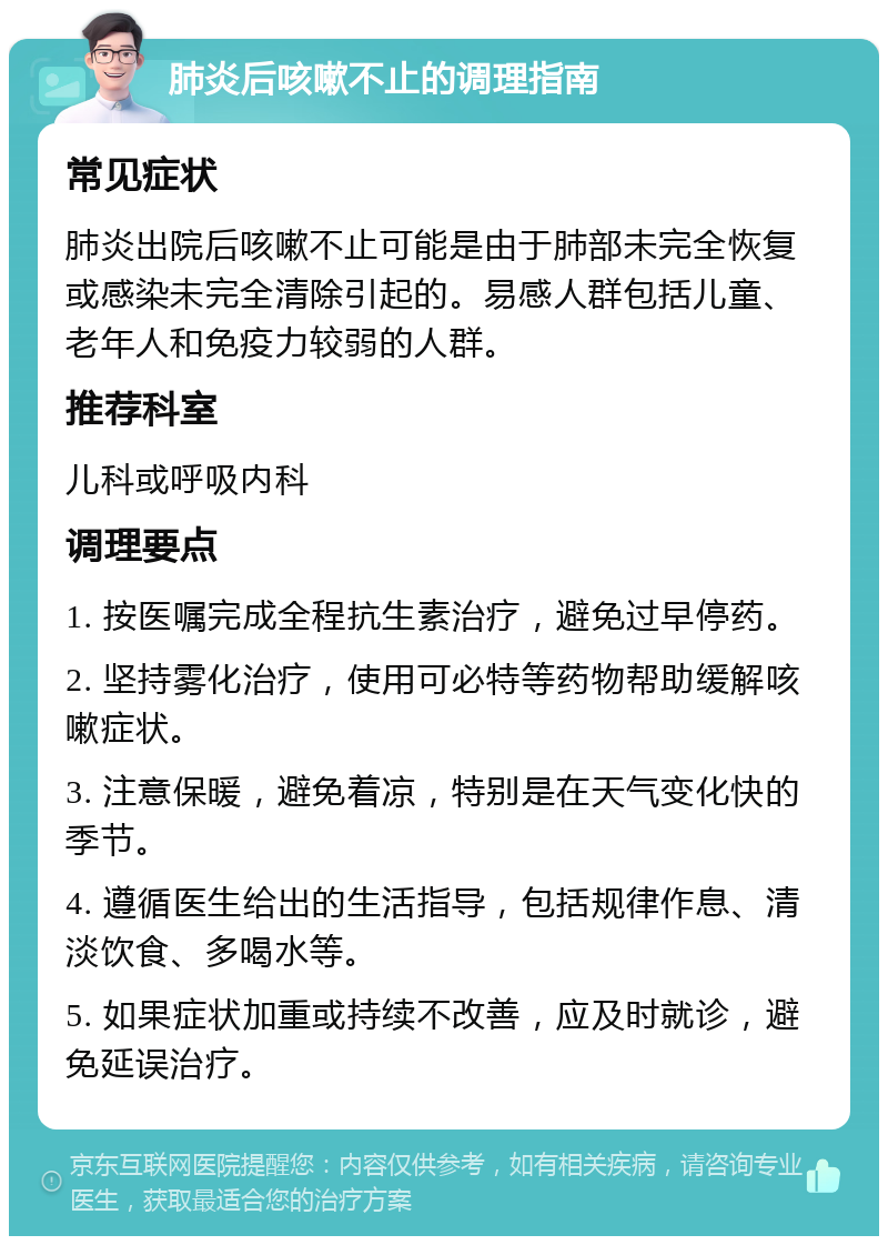 肺炎后咳嗽不止的调理指南 常见症状 肺炎出院后咳嗽不止可能是由于肺部未完全恢复或感染未完全清除引起的。易感人群包括儿童、老年人和免疫力较弱的人群。 推荐科室 儿科或呼吸内科 调理要点 1. 按医嘱完成全程抗生素治疗，避免过早停药。 2. 坚持雾化治疗，使用可必特等药物帮助缓解咳嗽症状。 3. 注意保暖，避免着凉，特别是在天气变化快的季节。 4. 遵循医生给出的生活指导，包括规律作息、清淡饮食、多喝水等。 5. 如果症状加重或持续不改善，应及时就诊，避免延误治疗。