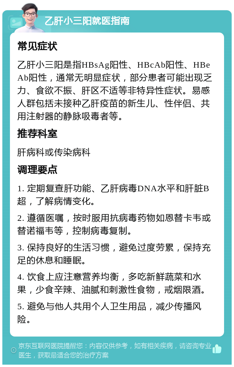 乙肝小三阳就医指南 常见症状 乙肝小三阳是指HBsAg阳性、HBcAb阳性、HBeAb阳性，通常无明显症状，部分患者可能出现乏力、食欲不振、肝区不适等非特异性症状。易感人群包括未接种乙肝疫苗的新生儿、性伴侣、共用注射器的静脉吸毒者等。 推荐科室 肝病科或传染病科 调理要点 1. 定期复查肝功能、乙肝病毒DNA水平和肝脏B超，了解病情变化。 2. 遵循医嘱，按时服用抗病毒药物如恩替卡韦或替诺福韦等，控制病毒复制。 3. 保持良好的生活习惯，避免过度劳累，保持充足的休息和睡眠。 4. 饮食上应注意营养均衡，多吃新鲜蔬菜和水果，少食辛辣、油腻和刺激性食物，戒烟限酒。 5. 避免与他人共用个人卫生用品，减少传播风险。