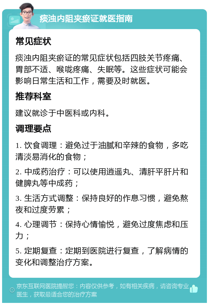 痰浊内阻夹瘀证就医指南 常见症状 痰浊内阻夹瘀证的常见症状包括四肢关节疼痛、胃部不适、喉咙疼痛、失眠等。这些症状可能会影响日常生活和工作，需要及时就医。 推荐科室 建议就诊于中医科或内科。 调理要点 1. 饮食调理：避免过于油腻和辛辣的食物，多吃清淡易消化的食物； 2. 中成药治疗：可以使用逍遥丸、清肝平肝片和健脾丸等中成药； 3. 生活方式调整：保持良好的作息习惯，避免熬夜和过度劳累； 4. 心理调节：保持心情愉悦，避免过度焦虑和压力； 5. 定期复查：定期到医院进行复查，了解病情的变化和调整治疗方案。