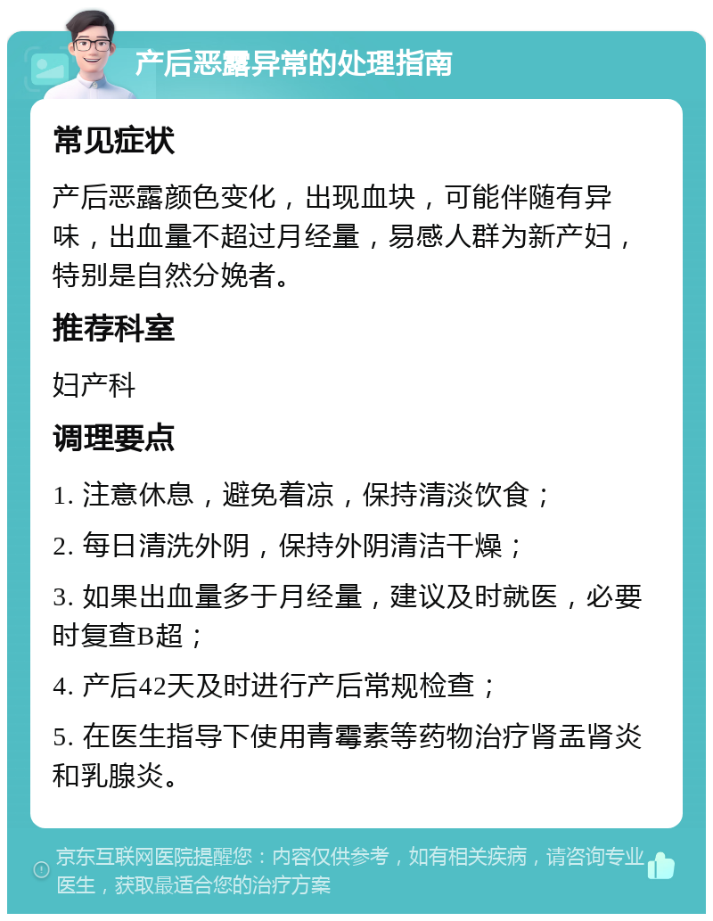 产后恶露异常的处理指南 常见症状 产后恶露颜色变化，出现血块，可能伴随有异味，出血量不超过月经量，易感人群为新产妇，特别是自然分娩者。 推荐科室 妇产科 调理要点 1. 注意休息，避免着凉，保持清淡饮食； 2. 每日清洗外阴，保持外阴清洁干燥； 3. 如果出血量多于月经量，建议及时就医，必要时复查B超； 4. 产后42天及时进行产后常规检查； 5. 在医生指导下使用青霉素等药物治疗肾盂肾炎和乳腺炎。