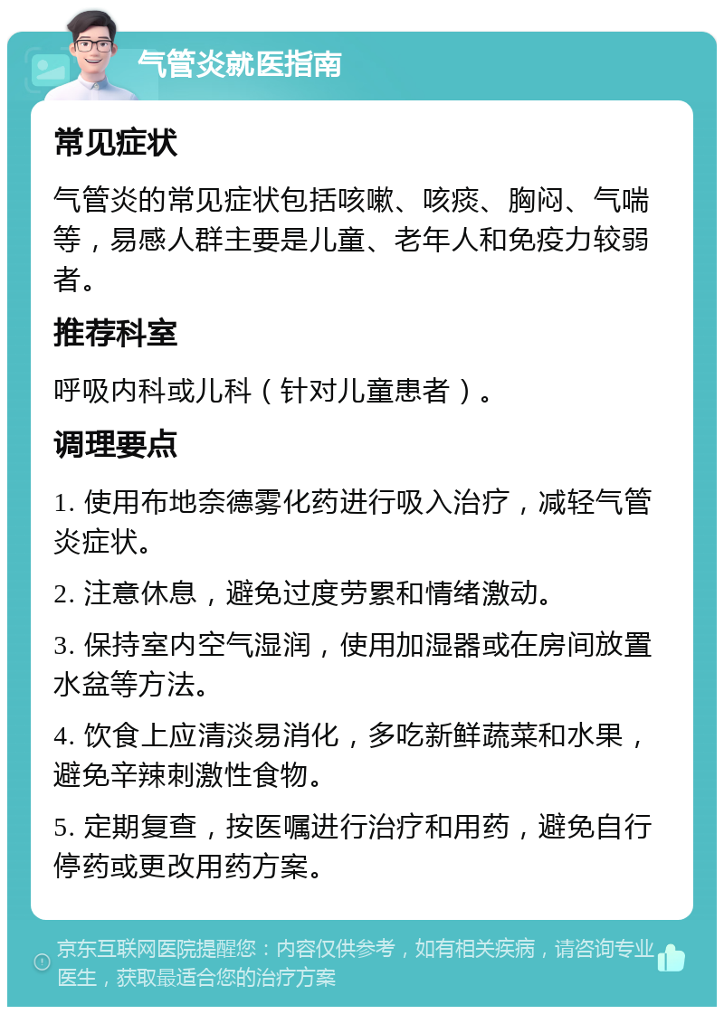 气管炎就医指南 常见症状 气管炎的常见症状包括咳嗽、咳痰、胸闷、气喘等，易感人群主要是儿童、老年人和免疫力较弱者。 推荐科室 呼吸内科或儿科（针对儿童患者）。 调理要点 1. 使用布地奈德雾化药进行吸入治疗，减轻气管炎症状。 2. 注意休息，避免过度劳累和情绪激动。 3. 保持室内空气湿润，使用加湿器或在房间放置水盆等方法。 4. 饮食上应清淡易消化，多吃新鲜蔬菜和水果，避免辛辣刺激性食物。 5. 定期复查，按医嘱进行治疗和用药，避免自行停药或更改用药方案。