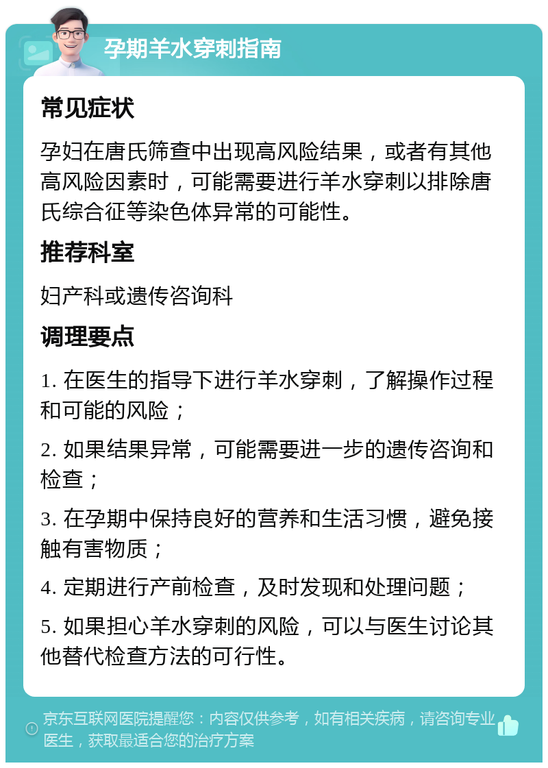 孕期羊水穿刺指南 常见症状 孕妇在唐氏筛查中出现高风险结果，或者有其他高风险因素时，可能需要进行羊水穿刺以排除唐氏综合征等染色体异常的可能性。 推荐科室 妇产科或遗传咨询科 调理要点 1. 在医生的指导下进行羊水穿刺，了解操作过程和可能的风险； 2. 如果结果异常，可能需要进一步的遗传咨询和检查； 3. 在孕期中保持良好的营养和生活习惯，避免接触有害物质； 4. 定期进行产前检查，及时发现和处理问题； 5. 如果担心羊水穿刺的风险，可以与医生讨论其他替代检查方法的可行性。