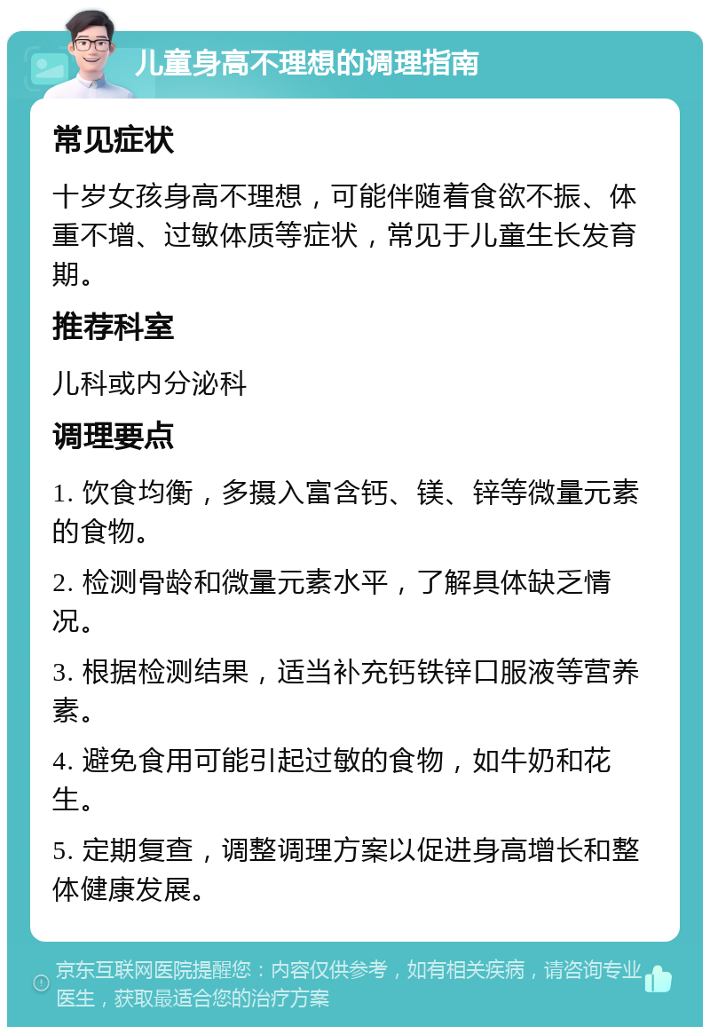 儿童身高不理想的调理指南 常见症状 十岁女孩身高不理想，可能伴随着食欲不振、体重不增、过敏体质等症状，常见于儿童生长发育期。 推荐科室 儿科或内分泌科 调理要点 1. 饮食均衡，多摄入富含钙、镁、锌等微量元素的食物。 2. 检测骨龄和微量元素水平，了解具体缺乏情况。 3. 根据检测结果，适当补充钙铁锌口服液等营养素。 4. 避免食用可能引起过敏的食物，如牛奶和花生。 5. 定期复查，调整调理方案以促进身高增长和整体健康发展。