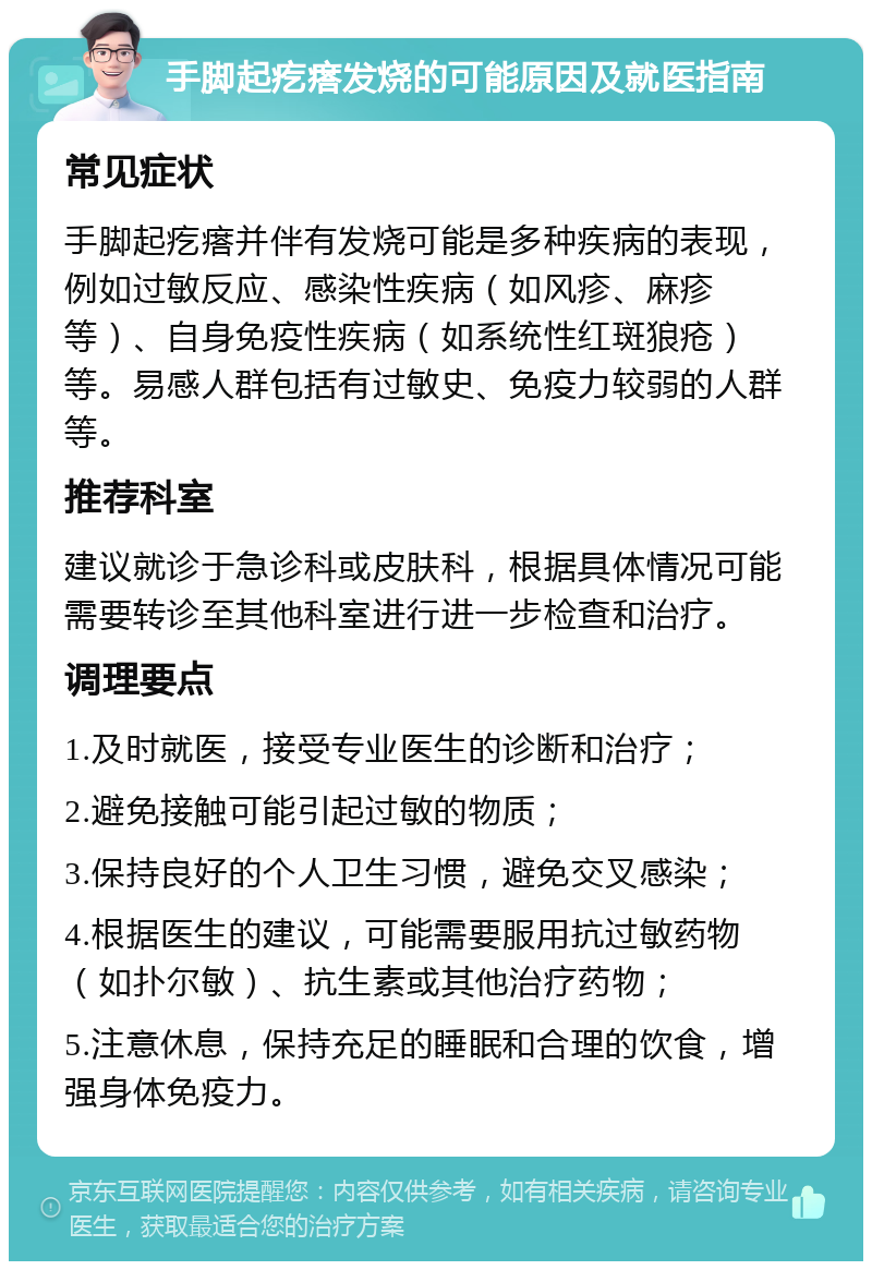 手脚起疙瘩发烧的可能原因及就医指南 常见症状 手脚起疙瘩并伴有发烧可能是多种疾病的表现，例如过敏反应、感染性疾病（如风疹、麻疹等）、自身免疫性疾病（如系统性红斑狼疮）等。易感人群包括有过敏史、免疫力较弱的人群等。 推荐科室 建议就诊于急诊科或皮肤科，根据具体情况可能需要转诊至其他科室进行进一步检查和治疗。 调理要点 1.及时就医，接受专业医生的诊断和治疗； 2.避免接触可能引起过敏的物质； 3.保持良好的个人卫生习惯，避免交叉感染； 4.根据医生的建议，可能需要服用抗过敏药物（如扑尔敏）、抗生素或其他治疗药物； 5.注意休息，保持充足的睡眠和合理的饮食，增强身体免疫力。