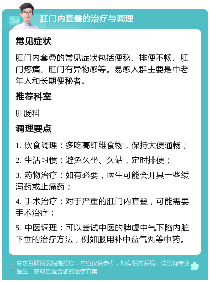 肛门内套叠的治疗与调理 常见症状 肛门内套叠的常见症状包括便秘、排便不畅、肛门疼痛、肛门有异物感等。易感人群主要是中老年人和长期便秘者。 推荐科室 肛肠科 调理要点 1. 饮食调理：多吃高纤维食物，保持大便通畅； 2. 生活习惯：避免久坐、久站，定时排便； 3. 药物治疗：如有必要，医生可能会开具一些缓泻药或止痛药； 4. 手术治疗：对于严重的肛门内套叠，可能需要手术治疗； 5. 中医调理：可以尝试中医的脾虚中气下陷内脏下垂的治疗方法，例如服用补中益气丸等中药。