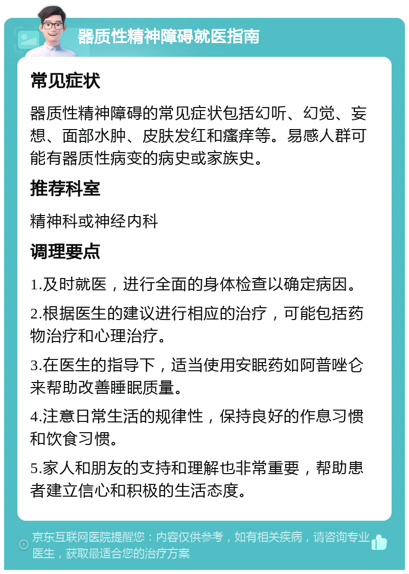 器质性精神障碍就医指南 常见症状 器质性精神障碍的常见症状包括幻听、幻觉、妄想、面部水肿、皮肤发红和瘙痒等。易感人群可能有器质性病变的病史或家族史。 推荐科室 精神科或神经内科 调理要点 1.及时就医，进行全面的身体检查以确定病因。 2.根据医生的建议进行相应的治疗，可能包括药物治疗和心理治疗。 3.在医生的指导下，适当使用安眠药如阿普唑仑来帮助改善睡眠质量。 4.注意日常生活的规律性，保持良好的作息习惯和饮食习惯。 5.家人和朋友的支持和理解也非常重要，帮助患者建立信心和积极的生活态度。