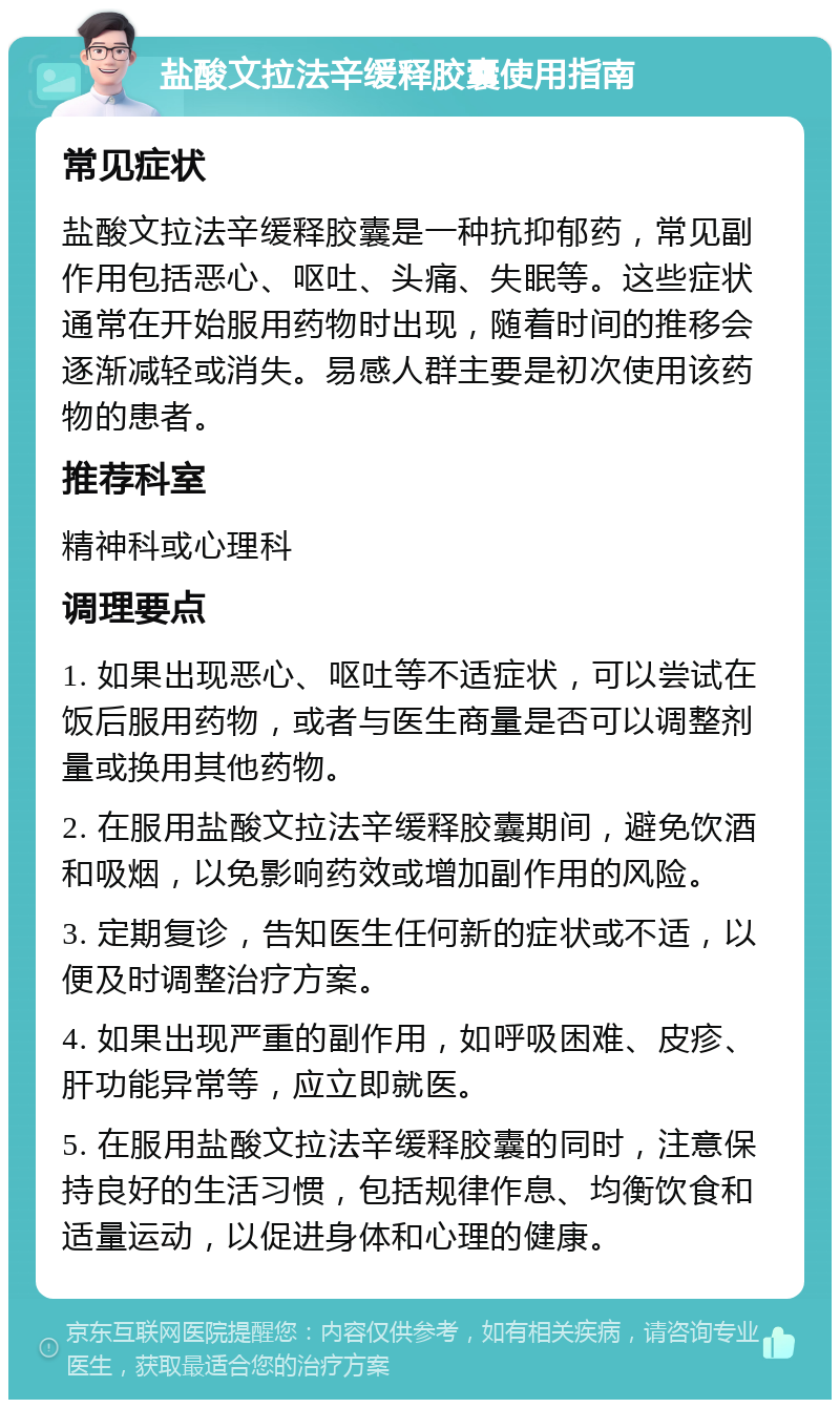 盐酸文拉法辛缓释胶囊使用指南 常见症状 盐酸文拉法辛缓释胶囊是一种抗抑郁药，常见副作用包括恶心、呕吐、头痛、失眠等。这些症状通常在开始服用药物时出现，随着时间的推移会逐渐减轻或消失。易感人群主要是初次使用该药物的患者。 推荐科室 精神科或心理科 调理要点 1. 如果出现恶心、呕吐等不适症状，可以尝试在饭后服用药物，或者与医生商量是否可以调整剂量或换用其他药物。 2. 在服用盐酸文拉法辛缓释胶囊期间，避免饮酒和吸烟，以免影响药效或增加副作用的风险。 3. 定期复诊，告知医生任何新的症状或不适，以便及时调整治疗方案。 4. 如果出现严重的副作用，如呼吸困难、皮疹、肝功能异常等，应立即就医。 5. 在服用盐酸文拉法辛缓释胶囊的同时，注意保持良好的生活习惯，包括规律作息、均衡饮食和适量运动，以促进身体和心理的健康。