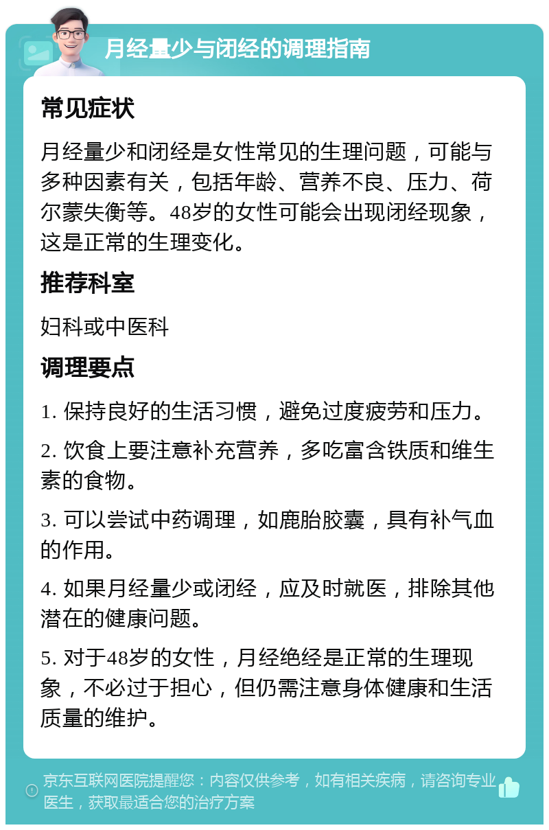 月经量少与闭经的调理指南 常见症状 月经量少和闭经是女性常见的生理问题，可能与多种因素有关，包括年龄、营养不良、压力、荷尔蒙失衡等。48岁的女性可能会出现闭经现象，这是正常的生理变化。 推荐科室 妇科或中医科 调理要点 1. 保持良好的生活习惯，避免过度疲劳和压力。 2. 饮食上要注意补充营养，多吃富含铁质和维生素的食物。 3. 可以尝试中药调理，如鹿胎胶囊，具有补气血的作用。 4. 如果月经量少或闭经，应及时就医，排除其他潜在的健康问题。 5. 对于48岁的女性，月经绝经是正常的生理现象，不必过于担心，但仍需注意身体健康和生活质量的维护。