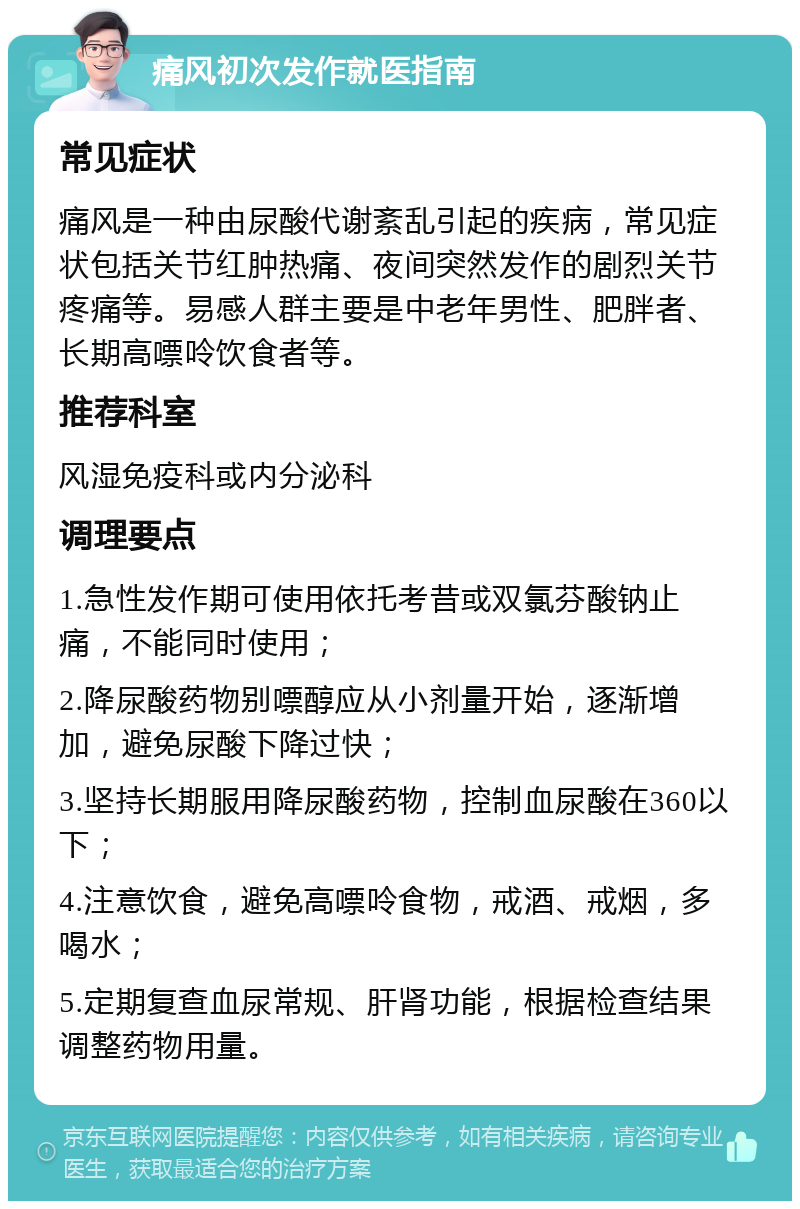 痛风初次发作就医指南 常见症状 痛风是一种由尿酸代谢紊乱引起的疾病，常见症状包括关节红肿热痛、夜间突然发作的剧烈关节疼痛等。易感人群主要是中老年男性、肥胖者、长期高嘌呤饮食者等。 推荐科室 风湿免疫科或内分泌科 调理要点 1.急性发作期可使用依托考昔或双氯芬酸钠止痛，不能同时使用； 2.降尿酸药物别嘌醇应从小剂量开始，逐渐增加，避免尿酸下降过快； 3.坚持长期服用降尿酸药物，控制血尿酸在360以下； 4.注意饮食，避免高嘌呤食物，戒酒、戒烟，多喝水； 5.定期复查血尿常规、肝肾功能，根据检查结果调整药物用量。