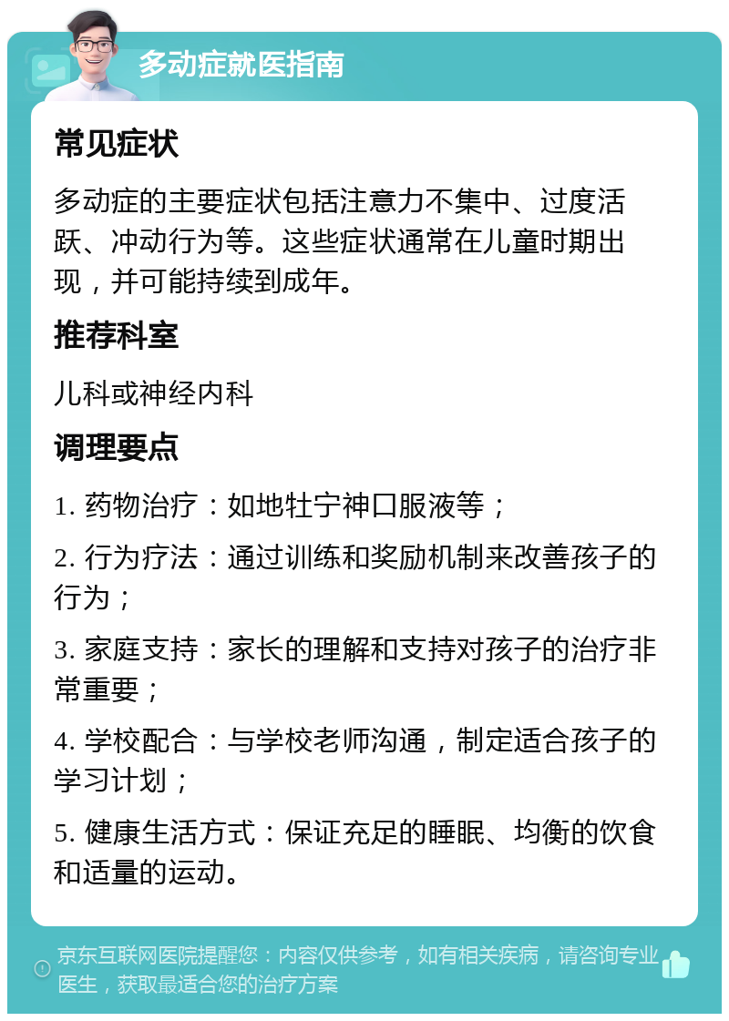 多动症就医指南 常见症状 多动症的主要症状包括注意力不集中、过度活跃、冲动行为等。这些症状通常在儿童时期出现，并可能持续到成年。 推荐科室 儿科或神经内科 调理要点 1. 药物治疗：如地牡宁神口服液等； 2. 行为疗法：通过训练和奖励机制来改善孩子的行为； 3. 家庭支持：家长的理解和支持对孩子的治疗非常重要； 4. 学校配合：与学校老师沟通，制定适合孩子的学习计划； 5. 健康生活方式：保证充足的睡眠、均衡的饮食和适量的运动。