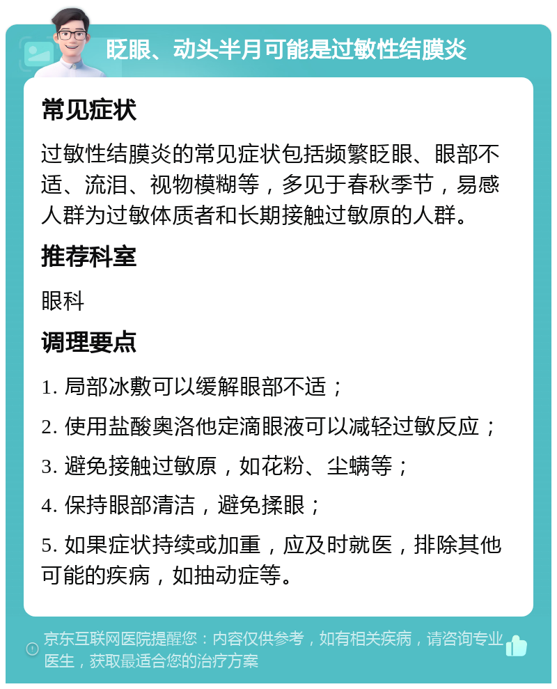 眨眼、动头半月可能是过敏性结膜炎 常见症状 过敏性结膜炎的常见症状包括频繁眨眼、眼部不适、流泪、视物模糊等，多见于春秋季节，易感人群为过敏体质者和长期接触过敏原的人群。 推荐科室 眼科 调理要点 1. 局部冰敷可以缓解眼部不适； 2. 使用盐酸奥洛他定滴眼液可以减轻过敏反应； 3. 避免接触过敏原，如花粉、尘螨等； 4. 保持眼部清洁，避免揉眼； 5. 如果症状持续或加重，应及时就医，排除其他可能的疾病，如抽动症等。