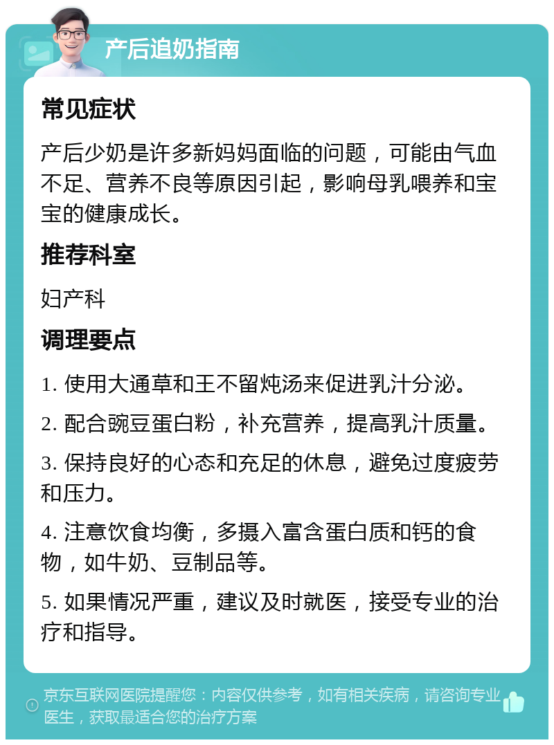 产后追奶指南 常见症状 产后少奶是许多新妈妈面临的问题，可能由气血不足、营养不良等原因引起，影响母乳喂养和宝宝的健康成长。 推荐科室 妇产科 调理要点 1. 使用大通草和王不留炖汤来促进乳汁分泌。 2. 配合豌豆蛋白粉，补充营养，提高乳汁质量。 3. 保持良好的心态和充足的休息，避免过度疲劳和压力。 4. 注意饮食均衡，多摄入富含蛋白质和钙的食物，如牛奶、豆制品等。 5. 如果情况严重，建议及时就医，接受专业的治疗和指导。