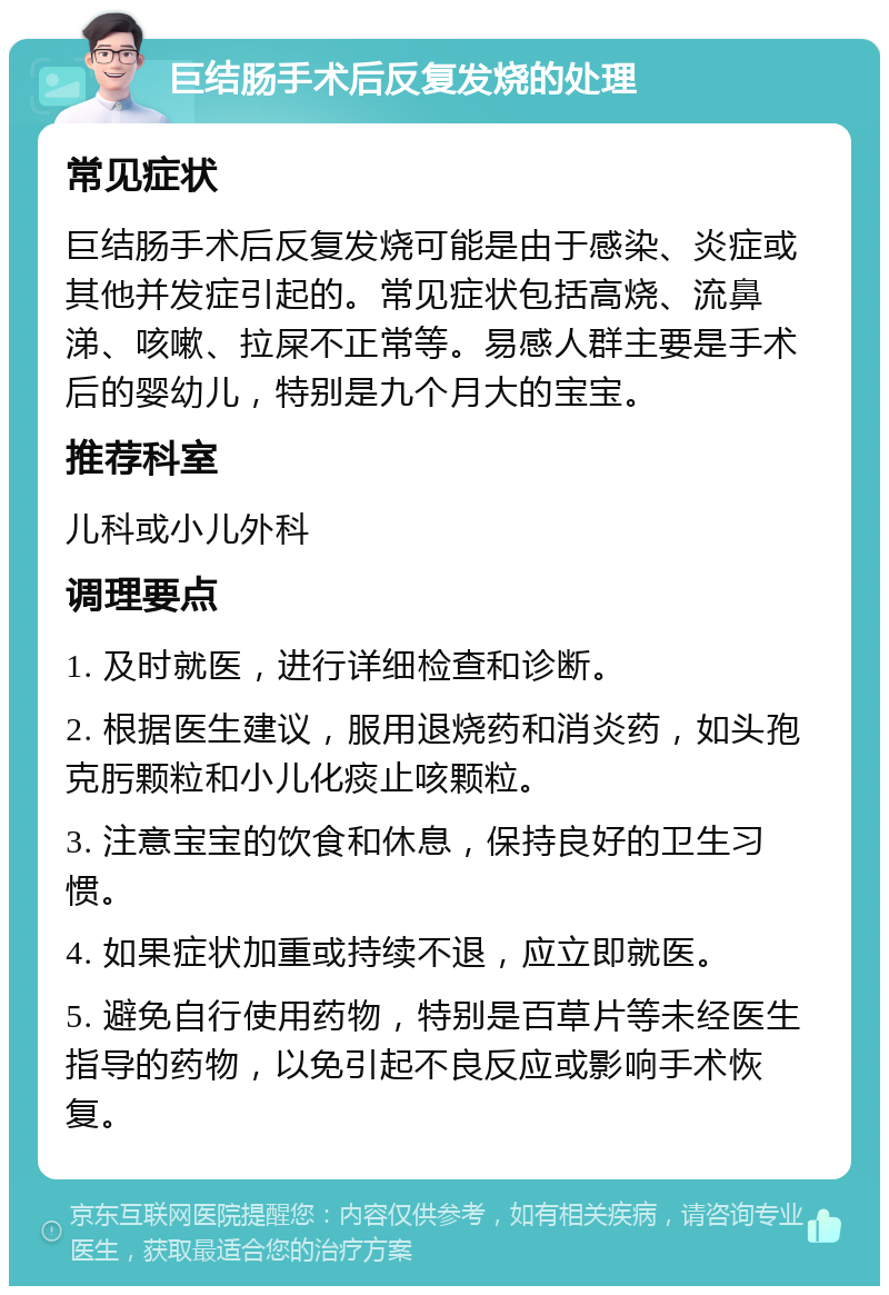 巨结肠手术后反复发烧的处理 常见症状 巨结肠手术后反复发烧可能是由于感染、炎症或其他并发症引起的。常见症状包括高烧、流鼻涕、咳嗽、拉屎不正常等。易感人群主要是手术后的婴幼儿，特别是九个月大的宝宝。 推荐科室 儿科或小儿外科 调理要点 1. 及时就医，进行详细检查和诊断。 2. 根据医生建议，服用退烧药和消炎药，如头孢克肟颗粒和小儿化痰止咳颗粒。 3. 注意宝宝的饮食和休息，保持良好的卫生习惯。 4. 如果症状加重或持续不退，应立即就医。 5. 避免自行使用药物，特别是百草片等未经医生指导的药物，以免引起不良反应或影响手术恢复。