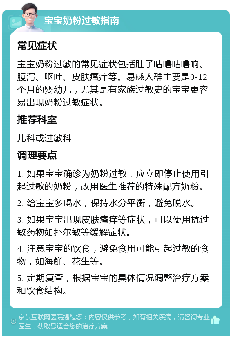 宝宝奶粉过敏指南 常见症状 宝宝奶粉过敏的常见症状包括肚子咕噜咕噜响、腹泻、呕吐、皮肤瘙痒等。易感人群主要是0-12个月的婴幼儿，尤其是有家族过敏史的宝宝更容易出现奶粉过敏症状。 推荐科室 儿科或过敏科 调理要点 1. 如果宝宝确诊为奶粉过敏，应立即停止使用引起过敏的奶粉，改用医生推荐的特殊配方奶粉。 2. 给宝宝多喝水，保持水分平衡，避免脱水。 3. 如果宝宝出现皮肤瘙痒等症状，可以使用抗过敏药物如扑尔敏等缓解症状。 4. 注意宝宝的饮食，避免食用可能引起过敏的食物，如海鲜、花生等。 5. 定期复查，根据宝宝的具体情况调整治疗方案和饮食结构。