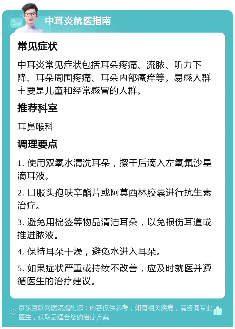 中耳炎就医指南 常见症状 中耳炎常见症状包括耳朵疼痛、流脓、听力下降、耳朵周围疼痛、耳朵内部瘙痒等。易感人群主要是儿童和经常感冒的人群。 推荐科室 耳鼻喉科 调理要点 1. 使用双氧水清洗耳朵，擦干后滴入左氧氟沙星滴耳液。 2. 口服头孢呋辛酯片或阿莫西林胶囊进行抗生素治疗。 3. 避免用棉签等物品清洁耳朵，以免损伤耳道或推进脓液。 4. 保持耳朵干燥，避免水进入耳朵。 5. 如果症状严重或持续不改善，应及时就医并遵循医生的治疗建议。