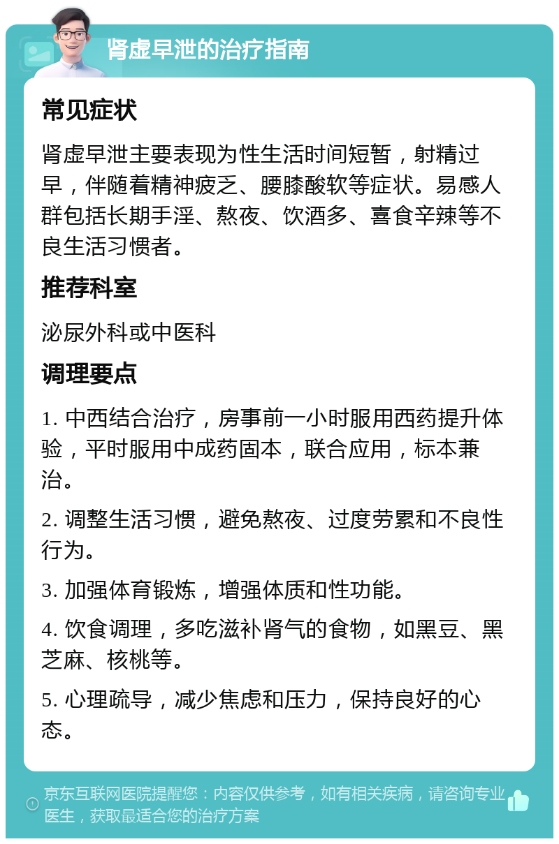 肾虚早泄的治疗指南 常见症状 肾虚早泄主要表现为性生活时间短暂，射精过早，伴随着精神疲乏、腰膝酸软等症状。易感人群包括长期手淫、熬夜、饮酒多、喜食辛辣等不良生活习惯者。 推荐科室 泌尿外科或中医科 调理要点 1. 中西结合治疗，房事前一小时服用西药提升体验，平时服用中成药固本，联合应用，标本兼治。 2. 调整生活习惯，避免熬夜、过度劳累和不良性行为。 3. 加强体育锻炼，增强体质和性功能。 4. 饮食调理，多吃滋补肾气的食物，如黑豆、黑芝麻、核桃等。 5. 心理疏导，减少焦虑和压力，保持良好的心态。