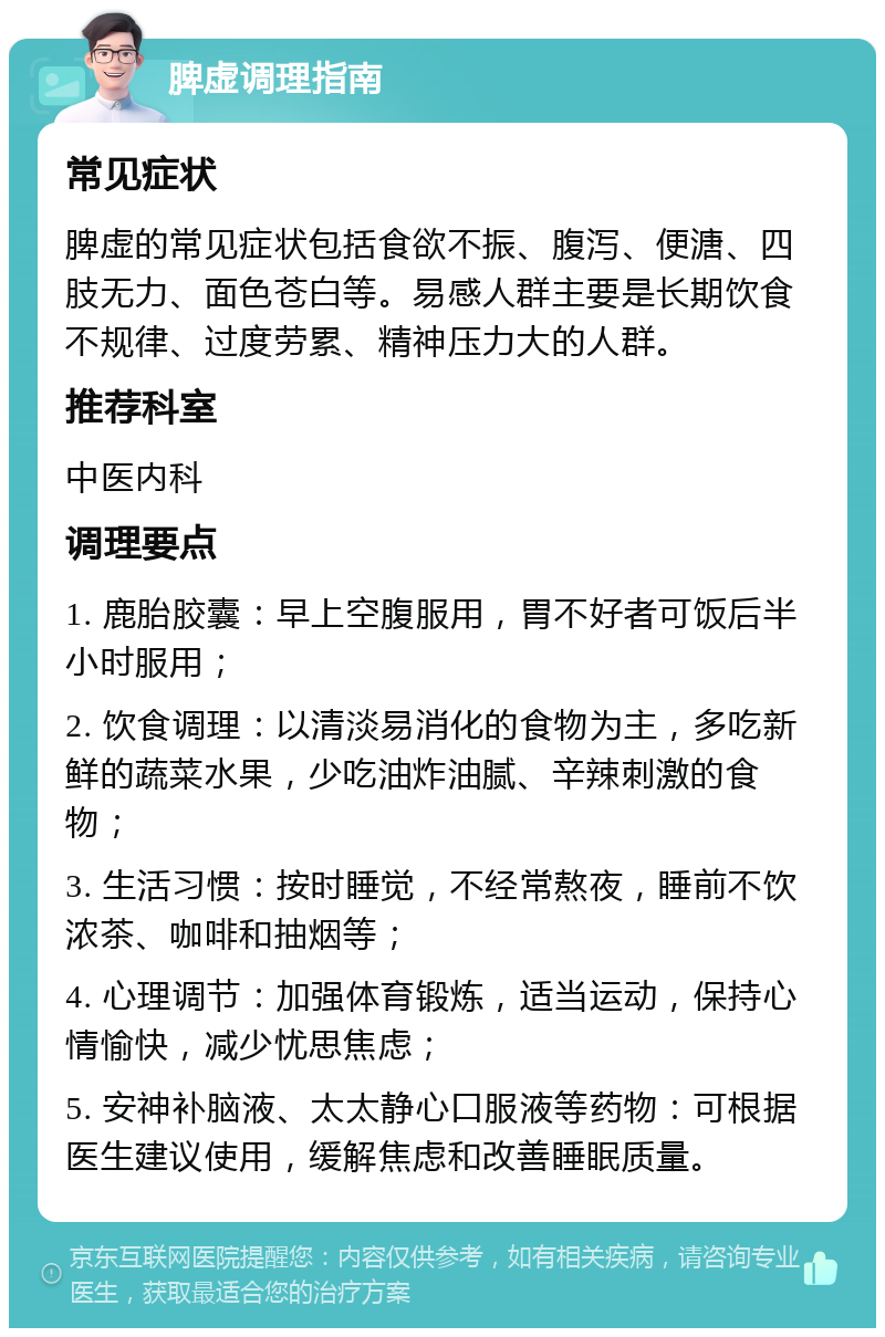 脾虚调理指南 常见症状 脾虚的常见症状包括食欲不振、腹泻、便溏、四肢无力、面色苍白等。易感人群主要是长期饮食不规律、过度劳累、精神压力大的人群。 推荐科室 中医内科 调理要点 1. 鹿胎胶囊：早上空腹服用，胃不好者可饭后半小时服用； 2. 饮食调理：以清淡易消化的食物为主，多吃新鲜的蔬菜水果，少吃油炸油腻、辛辣刺激的食物； 3. 生活习惯：按时睡觉，不经常熬夜，睡前不饮浓茶、咖啡和抽烟等； 4. 心理调节：加强体育锻炼，适当运动，保持心情愉快，减少忧思焦虑； 5. 安神补脑液、太太静心口服液等药物：可根据医生建议使用，缓解焦虑和改善睡眠质量。