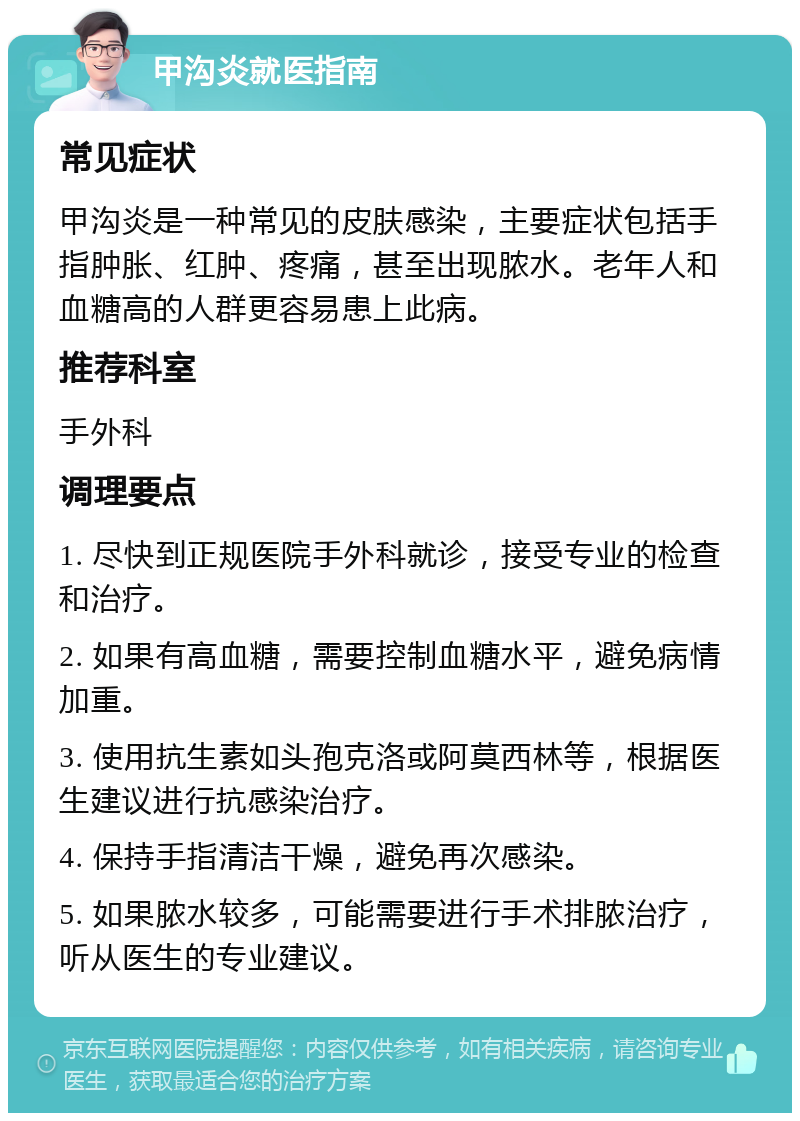 甲沟炎就医指南 常见症状 甲沟炎是一种常见的皮肤感染，主要症状包括手指肿胀、红肿、疼痛，甚至出现脓水。老年人和血糖高的人群更容易患上此病。 推荐科室 手外科 调理要点 1. 尽快到正规医院手外科就诊，接受专业的检查和治疗。 2. 如果有高血糖，需要控制血糖水平，避免病情加重。 3. 使用抗生素如头孢克洛或阿莫西林等，根据医生建议进行抗感染治疗。 4. 保持手指清洁干燥，避免再次感染。 5. 如果脓水较多，可能需要进行手术排脓治疗，听从医生的专业建议。