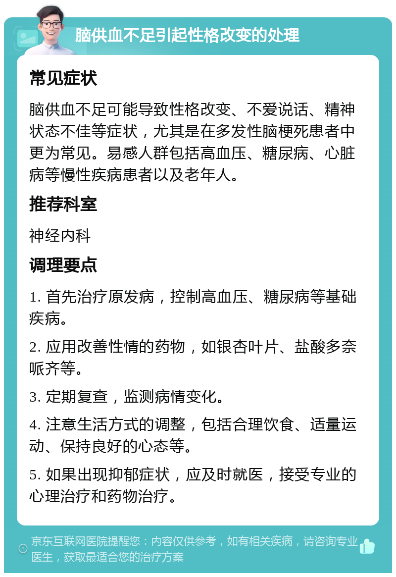 脑供血不足引起性格改变的处理 常见症状 脑供血不足可能导致性格改变、不爱说话、精神状态不佳等症状，尤其是在多发性脑梗死患者中更为常见。易感人群包括高血压、糖尿病、心脏病等慢性疾病患者以及老年人。 推荐科室 神经内科 调理要点 1. 首先治疗原发病，控制高血压、糖尿病等基础疾病。 2. 应用改善性情的药物，如银杏叶片、盐酸多奈哌齐等。 3. 定期复查，监测病情变化。 4. 注意生活方式的调整，包括合理饮食、适量运动、保持良好的心态等。 5. 如果出现抑郁症状，应及时就医，接受专业的心理治疗和药物治疗。