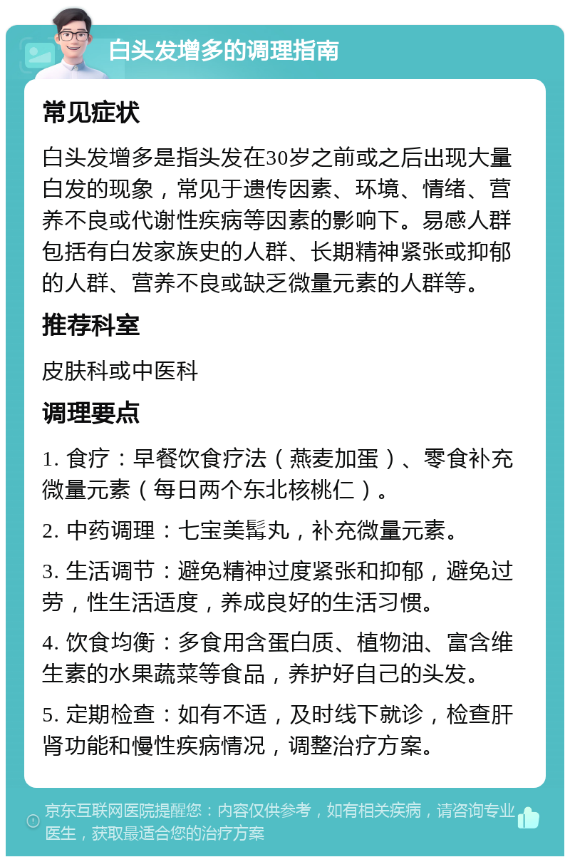 白头发增多的调理指南 常见症状 白头发增多是指头发在30岁之前或之后出现大量白发的现象，常见于遗传因素、环境、情绪、营养不良或代谢性疾病等因素的影响下。易感人群包括有白发家族史的人群、长期精神紧张或抑郁的人群、营养不良或缺乏微量元素的人群等。 推荐科室 皮肤科或中医科 调理要点 1. 食疗：早餐饮食疗法（燕麦加蛋）、零食补充微量元素（每日两个东北核桃仁）。 2. 中药调理：七宝美髯丸，补充微量元素。 3. 生活调节：避免精神过度紧张和抑郁，避免过劳，性生活适度，养成良好的生活习惯。 4. 饮食均衡：多食用含蛋白质、植物油、富含维生素的水果蔬菜等食品，养护好自己的头发。 5. 定期检查：如有不适，及时线下就诊，检查肝肾功能和慢性疾病情况，调整治疗方案。