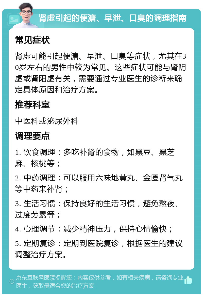 肾虚引起的便溏、早泄、口臭的调理指南 常见症状 肾虚可能引起便溏、早泄、口臭等症状，尤其在30岁左右的男性中较为常见。这些症状可能与肾阴虚或肾阳虚有关，需要通过专业医生的诊断来确定具体原因和治疗方案。 推荐科室 中医科或泌尿外科 调理要点 1. 饮食调理：多吃补肾的食物，如黑豆、黑芝麻、核桃等； 2. 中药调理：可以服用六味地黄丸、金匮肾气丸等中药来补肾； 3. 生活习惯：保持良好的生活习惯，避免熬夜、过度劳累等； 4. 心理调节：减少精神压力，保持心情愉快； 5. 定期复诊：定期到医院复诊，根据医生的建议调整治疗方案。