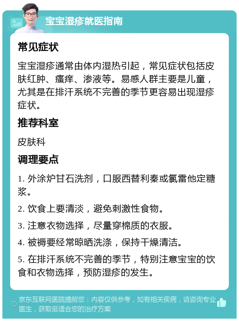 宝宝湿疹就医指南 常见症状 宝宝湿疹通常由体内湿热引起，常见症状包括皮肤红肿、瘙痒、渗液等。易感人群主要是儿童，尤其是在排汗系统不完善的季节更容易出现湿疹症状。 推荐科室 皮肤科 调理要点 1. 外涂炉甘石洗剂，口服西替利秦或氯雷他定糖浆。 2. 饮食上要清淡，避免刺激性食物。 3. 注意衣物选择，尽量穿棉质的衣服。 4. 被褥要经常晾晒洗涤，保持干燥清洁。 5. 在排汗系统不完善的季节，特别注意宝宝的饮食和衣物选择，预防湿疹的发生。