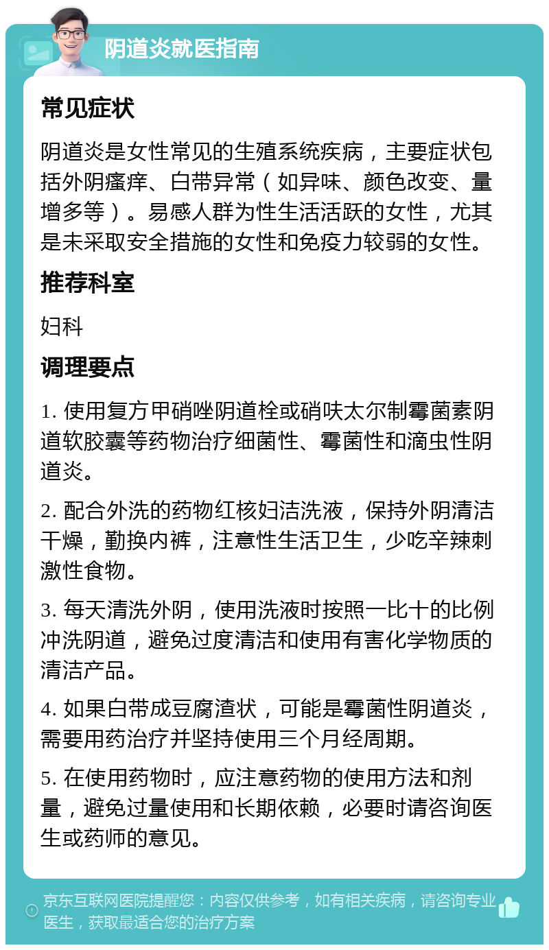 阴道炎就医指南 常见症状 阴道炎是女性常见的生殖系统疾病，主要症状包括外阴瘙痒、白带异常（如异味、颜色改变、量增多等）。易感人群为性生活活跃的女性，尤其是未采取安全措施的女性和免疫力较弱的女性。 推荐科室 妇科 调理要点 1. 使用复方甲硝唑阴道栓或硝呋太尔制霉菌素阴道软胶囊等药物治疗细菌性、霉菌性和滴虫性阴道炎。 2. 配合外洗的药物红核妇洁洗液，保持外阴清洁干燥，勤换内裤，注意性生活卫生，少吃辛辣刺激性食物。 3. 每天清洗外阴，使用洗液时按照一比十的比例冲洗阴道，避免过度清洁和使用有害化学物质的清洁产品。 4. 如果白带成豆腐渣状，可能是霉菌性阴道炎，需要用药治疗并坚持使用三个月经周期。 5. 在使用药物时，应注意药物的使用方法和剂量，避免过量使用和长期依赖，必要时请咨询医生或药师的意见。