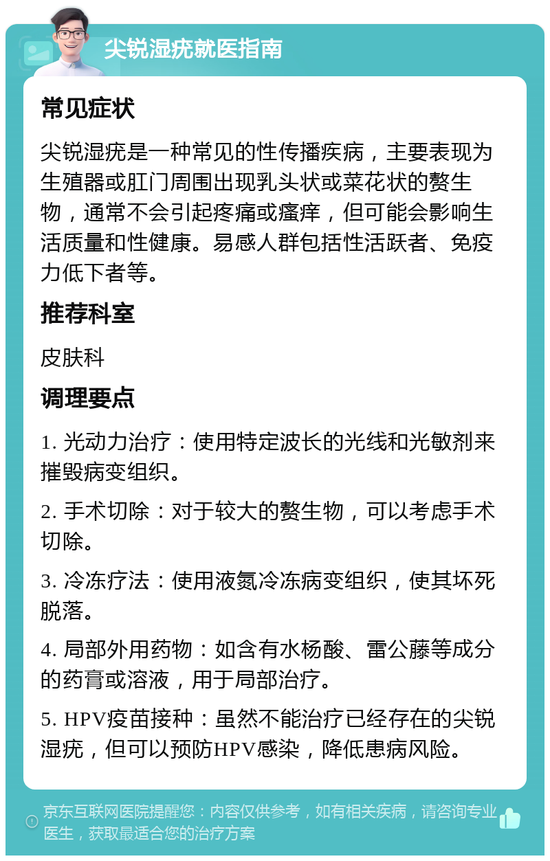 尖锐湿疣就医指南 常见症状 尖锐湿疣是一种常见的性传播疾病，主要表现为生殖器或肛门周围出现乳头状或菜花状的赘生物，通常不会引起疼痛或瘙痒，但可能会影响生活质量和性健康。易感人群包括性活跃者、免疫力低下者等。 推荐科室 皮肤科 调理要点 1. 光动力治疗：使用特定波长的光线和光敏剂来摧毁病变组织。 2. 手术切除：对于较大的赘生物，可以考虑手术切除。 3. 冷冻疗法：使用液氮冷冻病变组织，使其坏死脱落。 4. 局部外用药物：如含有水杨酸、雷公藤等成分的药膏或溶液，用于局部治疗。 5. HPV疫苗接种：虽然不能治疗已经存在的尖锐湿疣，但可以预防HPV感染，降低患病风险。