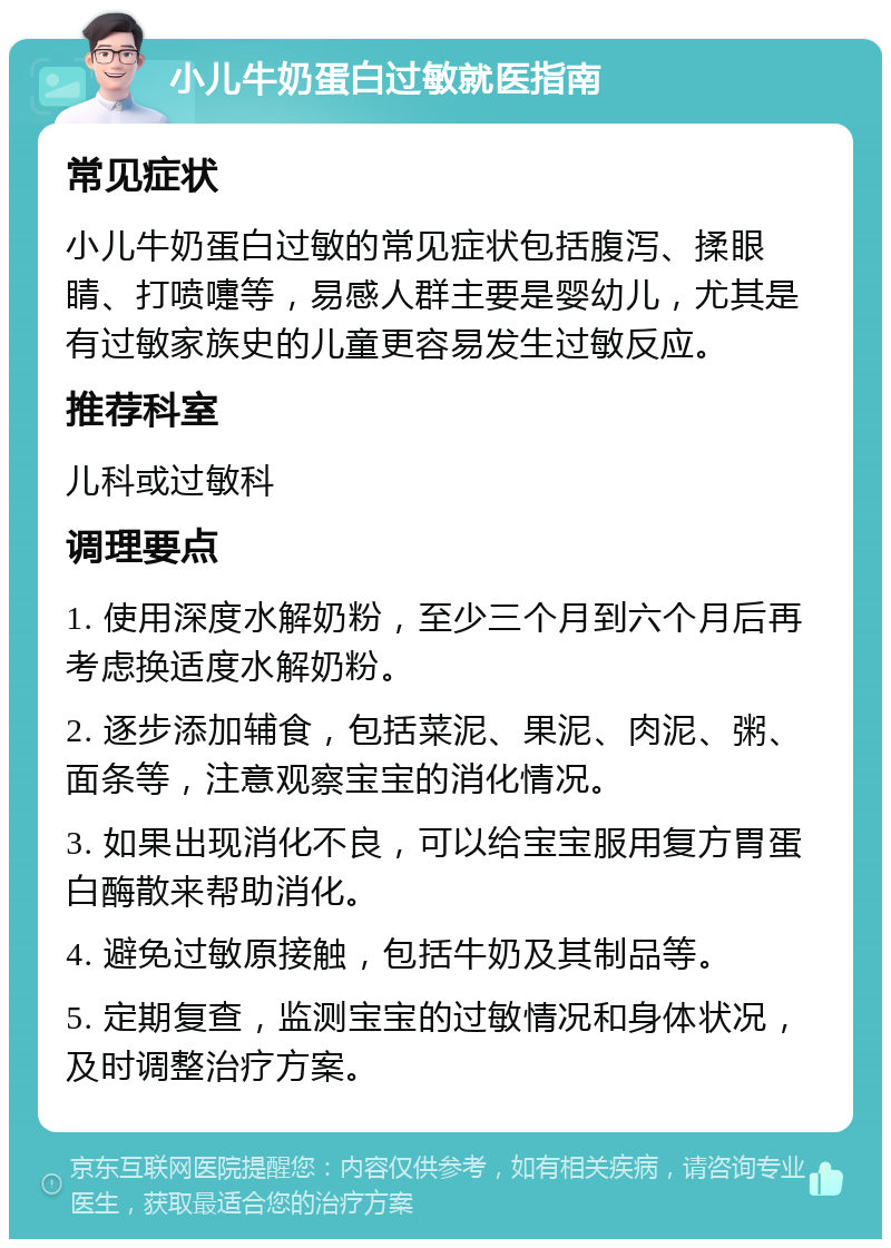 小儿牛奶蛋白过敏就医指南 常见症状 小儿牛奶蛋白过敏的常见症状包括腹泻、揉眼睛、打喷嚏等，易感人群主要是婴幼儿，尤其是有过敏家族史的儿童更容易发生过敏反应。 推荐科室 儿科或过敏科 调理要点 1. 使用深度水解奶粉，至少三个月到六个月后再考虑换适度水解奶粉。 2. 逐步添加辅食，包括菜泥、果泥、肉泥、粥、面条等，注意观察宝宝的消化情况。 3. 如果出现消化不良，可以给宝宝服用复方胃蛋白酶散来帮助消化。 4. 避免过敏原接触，包括牛奶及其制品等。 5. 定期复查，监测宝宝的过敏情况和身体状况，及时调整治疗方案。