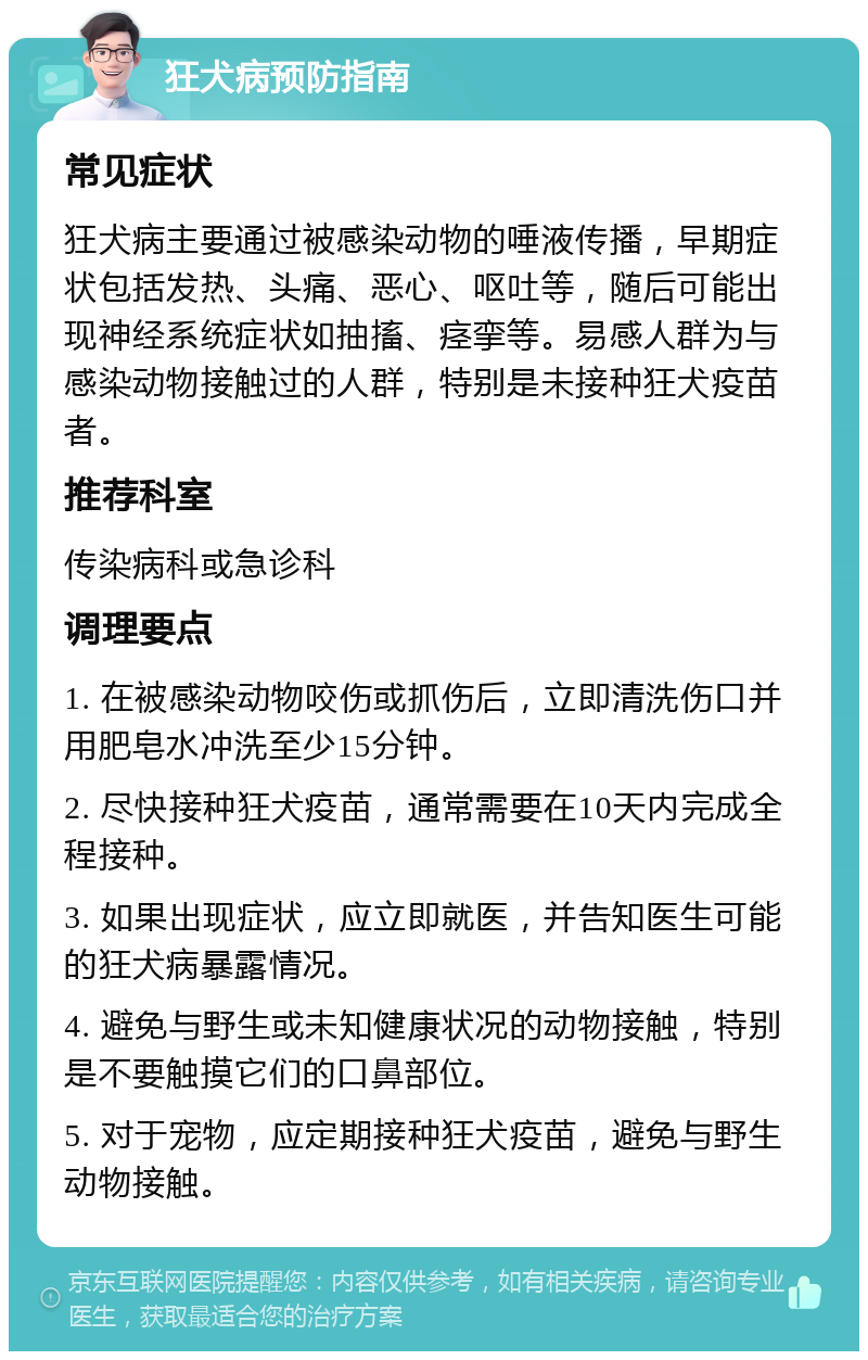 狂犬病预防指南 常见症状 狂犬病主要通过被感染动物的唾液传播，早期症状包括发热、头痛、恶心、呕吐等，随后可能出现神经系统症状如抽搐、痉挛等。易感人群为与感染动物接触过的人群，特别是未接种狂犬疫苗者。 推荐科室 传染病科或急诊科 调理要点 1. 在被感染动物咬伤或抓伤后，立即清洗伤口并用肥皂水冲洗至少15分钟。 2. 尽快接种狂犬疫苗，通常需要在10天内完成全程接种。 3. 如果出现症状，应立即就医，并告知医生可能的狂犬病暴露情况。 4. 避免与野生或未知健康状况的动物接触，特别是不要触摸它们的口鼻部位。 5. 对于宠物，应定期接种狂犬疫苗，避免与野生动物接触。