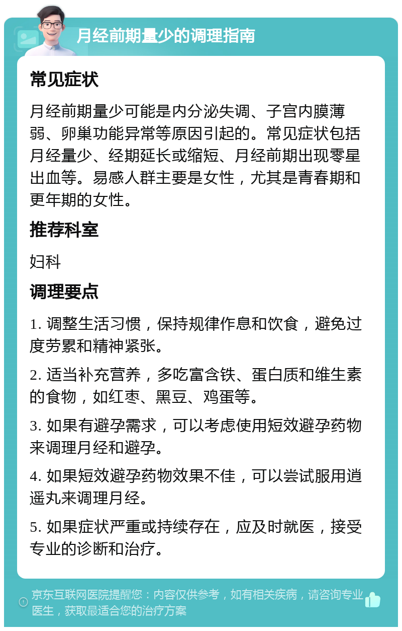 月经前期量少的调理指南 常见症状 月经前期量少可能是内分泌失调、子宫内膜薄弱、卵巢功能异常等原因引起的。常见症状包括月经量少、经期延长或缩短、月经前期出现零星出血等。易感人群主要是女性，尤其是青春期和更年期的女性。 推荐科室 妇科 调理要点 1. 调整生活习惯，保持规律作息和饮食，避免过度劳累和精神紧张。 2. 适当补充营养，多吃富含铁、蛋白质和维生素的食物，如红枣、黑豆、鸡蛋等。 3. 如果有避孕需求，可以考虑使用短效避孕药物来调理月经和避孕。 4. 如果短效避孕药物效果不佳，可以尝试服用逍遥丸来调理月经。 5. 如果症状严重或持续存在，应及时就医，接受专业的诊断和治疗。