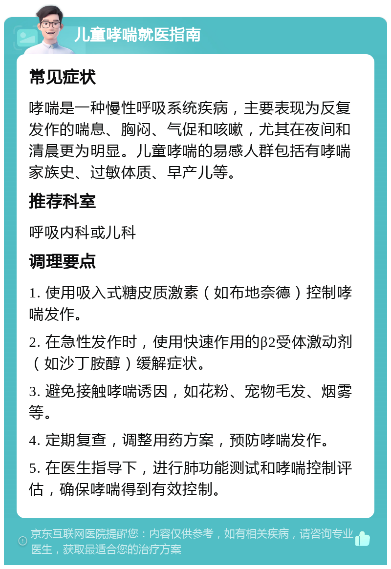 儿童哮喘就医指南 常见症状 哮喘是一种慢性呼吸系统疾病，主要表现为反复发作的喘息、胸闷、气促和咳嗽，尤其在夜间和清晨更为明显。儿童哮喘的易感人群包括有哮喘家族史、过敏体质、早产儿等。 推荐科室 呼吸内科或儿科 调理要点 1. 使用吸入式糖皮质激素（如布地奈德）控制哮喘发作。 2. 在急性发作时，使用快速作用的β2受体激动剂（如沙丁胺醇）缓解症状。 3. 避免接触哮喘诱因，如花粉、宠物毛发、烟雾等。 4. 定期复查，调整用药方案，预防哮喘发作。 5. 在医生指导下，进行肺功能测试和哮喘控制评估，确保哮喘得到有效控制。