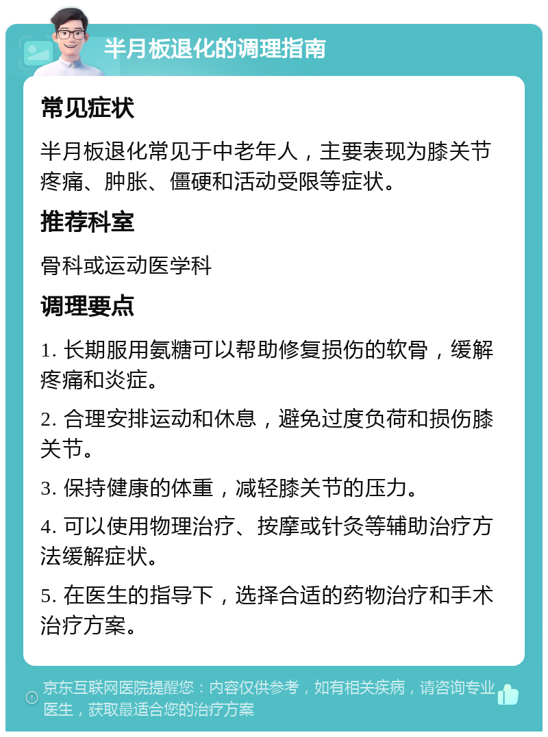 半月板退化的调理指南 常见症状 半月板退化常见于中老年人，主要表现为膝关节疼痛、肿胀、僵硬和活动受限等症状。 推荐科室 骨科或运动医学科 调理要点 1. 长期服用氨糖可以帮助修复损伤的软骨，缓解疼痛和炎症。 2. 合理安排运动和休息，避免过度负荷和损伤膝关节。 3. 保持健康的体重，减轻膝关节的压力。 4. 可以使用物理治疗、按摩或针灸等辅助治疗方法缓解症状。 5. 在医生的指导下，选择合适的药物治疗和手术治疗方案。