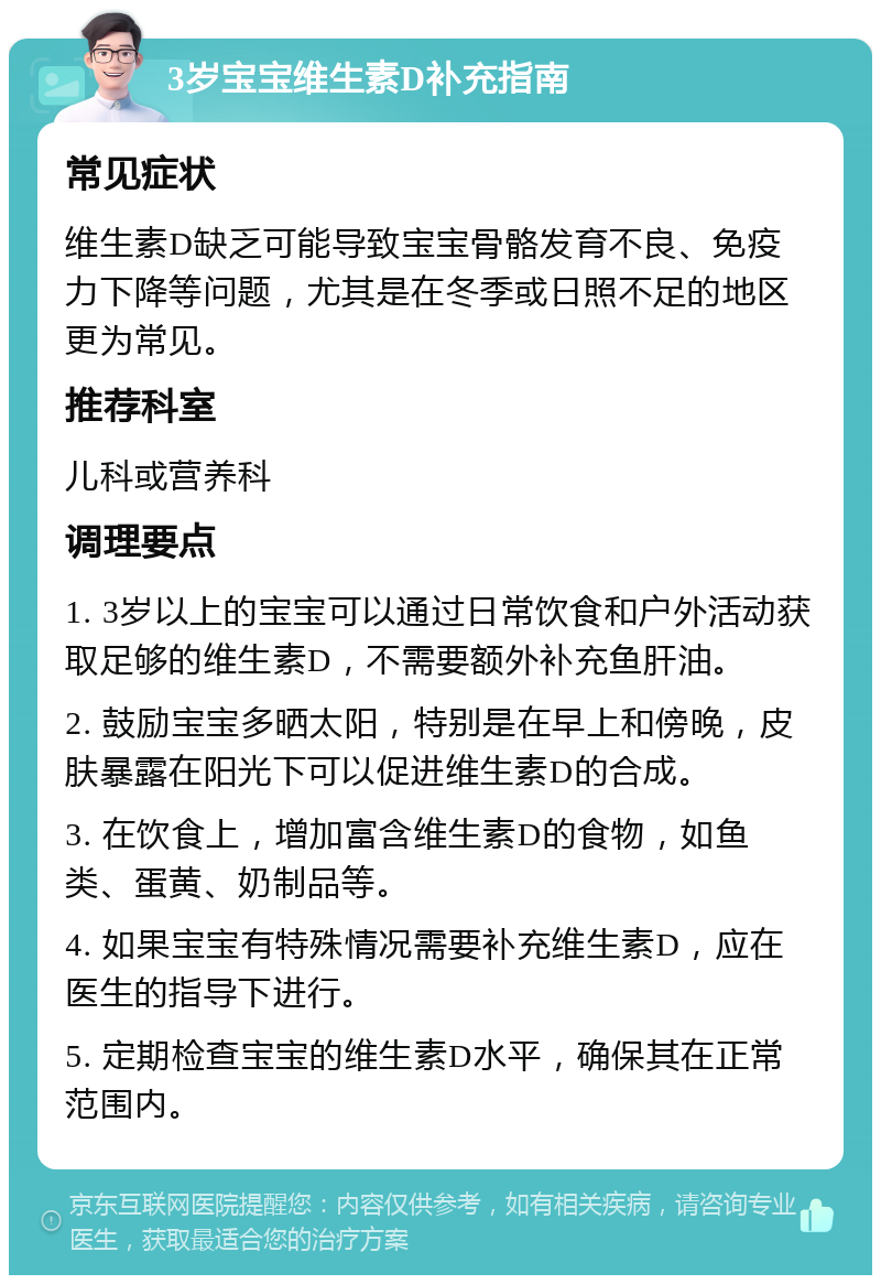 3岁宝宝维生素D补充指南 常见症状 维生素D缺乏可能导致宝宝骨骼发育不良、免疫力下降等问题，尤其是在冬季或日照不足的地区更为常见。 推荐科室 儿科或营养科 调理要点 1. 3岁以上的宝宝可以通过日常饮食和户外活动获取足够的维生素D，不需要额外补充鱼肝油。 2. 鼓励宝宝多晒太阳，特别是在早上和傍晚，皮肤暴露在阳光下可以促进维生素D的合成。 3. 在饮食上，增加富含维生素D的食物，如鱼类、蛋黄、奶制品等。 4. 如果宝宝有特殊情况需要补充维生素D，应在医生的指导下进行。 5. 定期检查宝宝的维生素D水平，确保其在正常范围内。