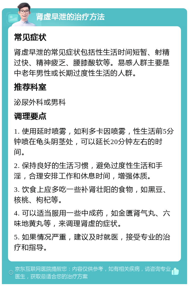 肾虚早泄的治疗方法 常见症状 肾虚早泄的常见症状包括性生活时间短暂、射精过快、精神疲乏、腰膝酸软等。易感人群主要是中老年男性或长期过度性生活的人群。 推荐科室 泌尿外科或男科 调理要点 1. 使用延时喷雾，如利多卡因喷雾，性生活前5分钟喷在龟头阴茎处，可以延长20分钟左右的时间。 2. 保持良好的生活习惯，避免过度性生活和手淫，合理安排工作和休息时间，增强体质。 3. 饮食上应多吃一些补肾壮阳的食物，如黑豆、核桃、枸杞等。 4. 可以适当服用一些中成药，如金匮肾气丸、六味地黄丸等，来调理肾虚的症状。 5. 如果情况严重，建议及时就医，接受专业的治疗和指导。