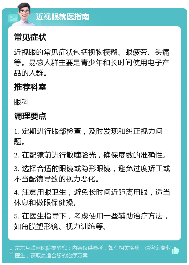 近视眼就医指南 常见症状 近视眼的常见症状包括视物模糊、眼疲劳、头痛等。易感人群主要是青少年和长时间使用电子产品的人群。 推荐科室 眼科 调理要点 1. 定期进行眼部检查，及时发现和纠正视力问题。 2. 在配镜前进行散瞳验光，确保度数的准确性。 3. 选择合适的眼镜或隐形眼镜，避免过度矫正或不当配镜导致的视力恶化。 4. 注意用眼卫生，避免长时间近距离用眼，适当休息和做眼保健操。 5. 在医生指导下，考虑使用一些辅助治疗方法，如角膜塑形镜、视力训练等。