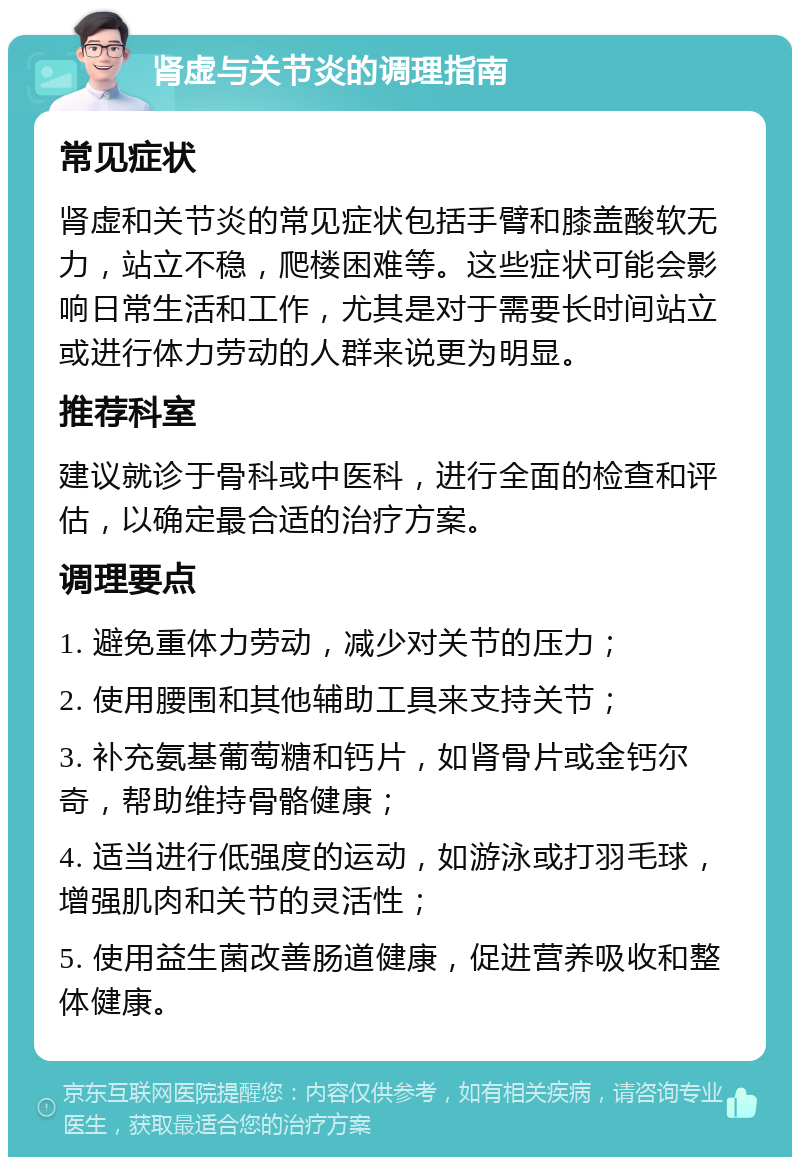 肾虚与关节炎的调理指南 常见症状 肾虚和关节炎的常见症状包括手臂和膝盖酸软无力，站立不稳，爬楼困难等。这些症状可能会影响日常生活和工作，尤其是对于需要长时间站立或进行体力劳动的人群来说更为明显。 推荐科室 建议就诊于骨科或中医科，进行全面的检查和评估，以确定最合适的治疗方案。 调理要点 1. 避免重体力劳动，减少对关节的压力； 2. 使用腰围和其他辅助工具来支持关节； 3. 补充氨基葡萄糖和钙片，如肾骨片或金钙尔奇，帮助维持骨骼健康； 4. 适当进行低强度的运动，如游泳或打羽毛球，增强肌肉和关节的灵活性； 5. 使用益生菌改善肠道健康，促进营养吸收和整体健康。