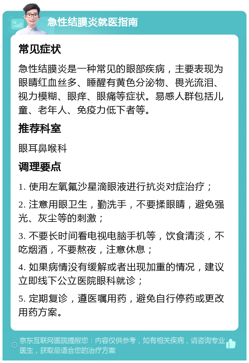 急性结膜炎就医指南 常见症状 急性结膜炎是一种常见的眼部疾病，主要表现为眼睛红血丝多、睡醒有黄色分泌物、畏光流泪、视力模糊、眼痒、眼痛等症状。易感人群包括儿童、老年人、免疫力低下者等。 推荐科室 眼耳鼻喉科 调理要点 1. 使用左氧氟沙星滴眼液进行抗炎对症治疗； 2. 注意用眼卫生，勤洗手，不要揉眼睛，避免强光、灰尘等的刺激； 3. 不要长时间看电视电脑手机等，饮食清淡，不吃烟酒，不要熬夜，注意休息； 4. 如果病情没有缓解或者出现加重的情况，建议立即线下公立医院眼科就诊； 5. 定期复诊，遵医嘱用药，避免自行停药或更改用药方案。