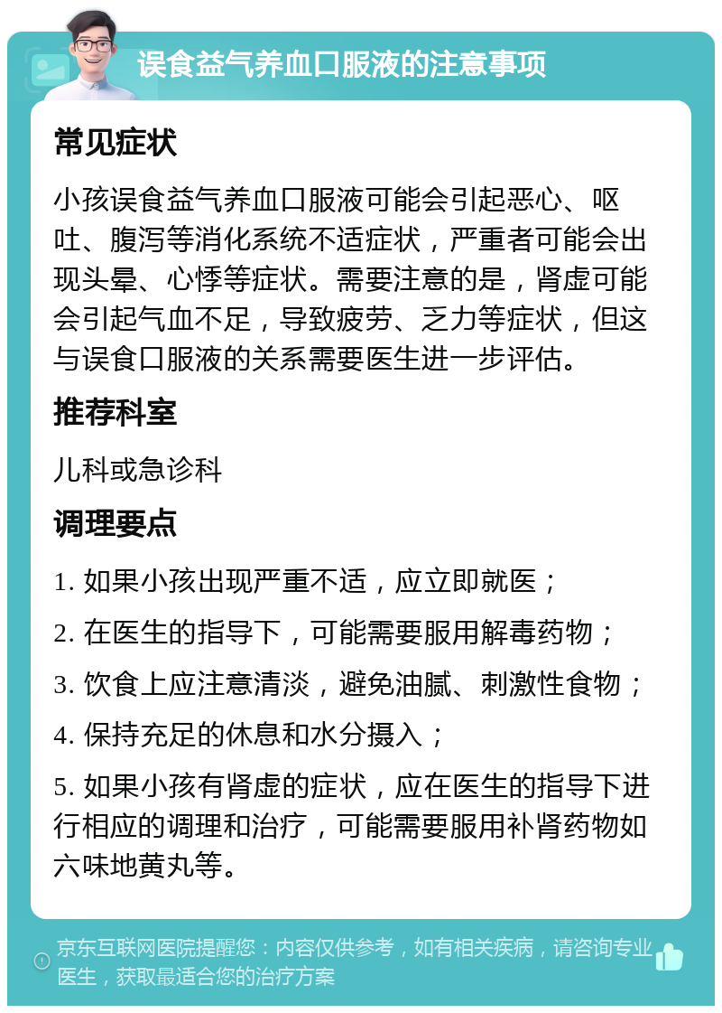 误食益气养血口服液的注意事项 常见症状 小孩误食益气养血口服液可能会引起恶心、呕吐、腹泻等消化系统不适症状，严重者可能会出现头晕、心悸等症状。需要注意的是，肾虚可能会引起气血不足，导致疲劳、乏力等症状，但这与误食口服液的关系需要医生进一步评估。 推荐科室 儿科或急诊科 调理要点 1. 如果小孩出现严重不适，应立即就医； 2. 在医生的指导下，可能需要服用解毒药物； 3. 饮食上应注意清淡，避免油腻、刺激性食物； 4. 保持充足的休息和水分摄入； 5. 如果小孩有肾虚的症状，应在医生的指导下进行相应的调理和治疗，可能需要服用补肾药物如六味地黄丸等。