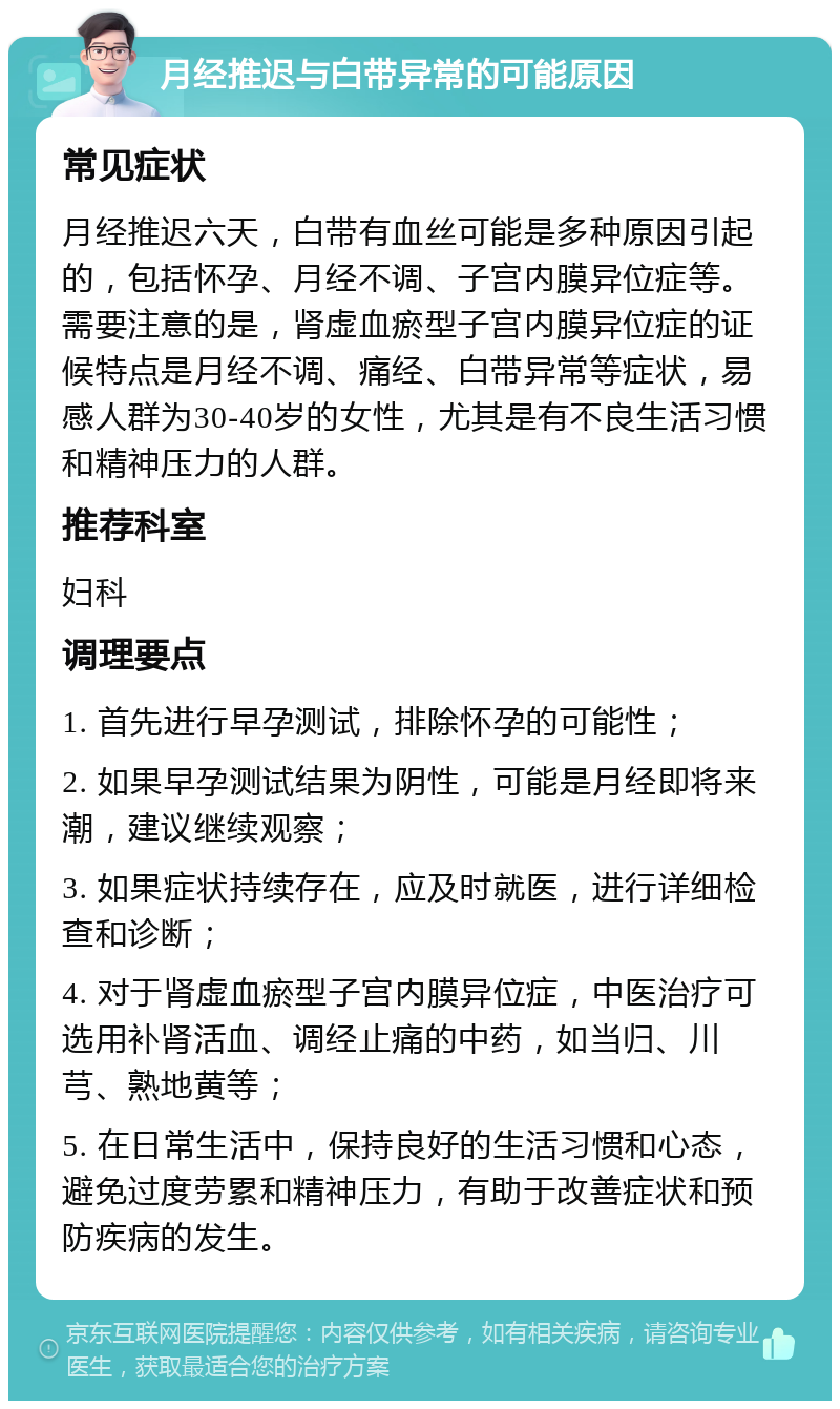 月经推迟与白带异常的可能原因 常见症状 月经推迟六天，白带有血丝可能是多种原因引起的，包括怀孕、月经不调、子宫内膜异位症等。需要注意的是，肾虚血瘀型子宫内膜异位症的证候特点是月经不调、痛经、白带异常等症状，易感人群为30-40岁的女性，尤其是有不良生活习惯和精神压力的人群。 推荐科室 妇科 调理要点 1. 首先进行早孕测试，排除怀孕的可能性； 2. 如果早孕测试结果为阴性，可能是月经即将来潮，建议继续观察； 3. 如果症状持续存在，应及时就医，进行详细检查和诊断； 4. 对于肾虚血瘀型子宫内膜异位症，中医治疗可选用补肾活血、调经止痛的中药，如当归、川芎、熟地黄等； 5. 在日常生活中，保持良好的生活习惯和心态，避免过度劳累和精神压力，有助于改善症状和预防疾病的发生。