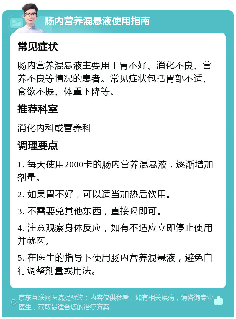 肠内营养混悬液使用指南 常见症状 肠内营养混悬液主要用于胃不好、消化不良、营养不良等情况的患者。常见症状包括胃部不适、食欲不振、体重下降等。 推荐科室 消化内科或营养科 调理要点 1. 每天使用2000卡的肠内营养混悬液，逐渐增加剂量。 2. 如果胃不好，可以适当加热后饮用。 3. 不需要兑其他东西，直接喝即可。 4. 注意观察身体反应，如有不适应立即停止使用并就医。 5. 在医生的指导下使用肠内营养混悬液，避免自行调整剂量或用法。