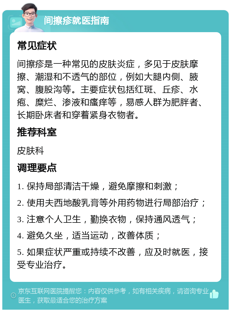 间擦疹就医指南 常见症状 间擦疹是一种常见的皮肤炎症，多见于皮肤摩擦、潮湿和不透气的部位，例如大腿内侧、腋窝、腹股沟等。主要症状包括红斑、丘疹、水疱、糜烂、渗液和瘙痒等，易感人群为肥胖者、长期卧床者和穿着紧身衣物者。 推荐科室 皮肤科 调理要点 1. 保持局部清洁干燥，避免摩擦和刺激； 2. 使用夫西地酸乳膏等外用药物进行局部治疗； 3. 注意个人卫生，勤换衣物，保持通风透气； 4. 避免久坐，适当运动，改善体质； 5. 如果症状严重或持续不改善，应及时就医，接受专业治疗。