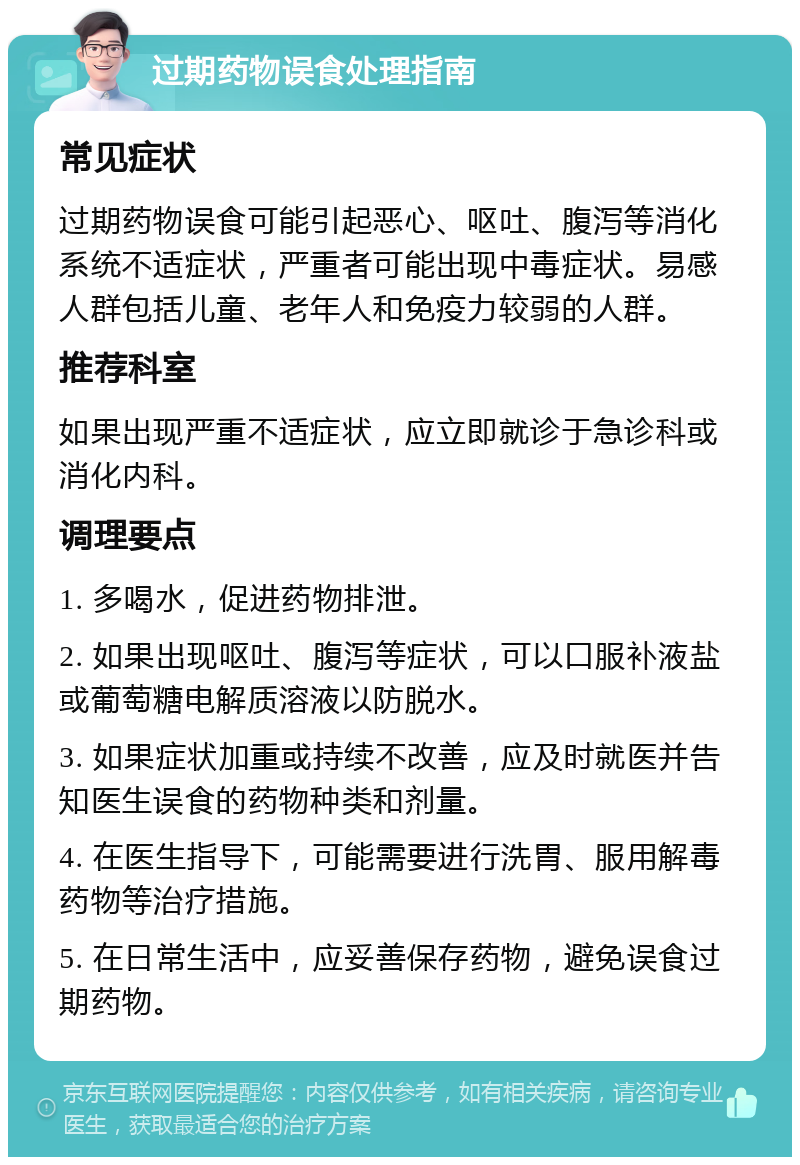 过期药物误食处理指南 常见症状 过期药物误食可能引起恶心、呕吐、腹泻等消化系统不适症状，严重者可能出现中毒症状。易感人群包括儿童、老年人和免疫力较弱的人群。 推荐科室 如果出现严重不适症状，应立即就诊于急诊科或消化内科。 调理要点 1. 多喝水，促进药物排泄。 2. 如果出现呕吐、腹泻等症状，可以口服补液盐或葡萄糖电解质溶液以防脱水。 3. 如果症状加重或持续不改善，应及时就医并告知医生误食的药物种类和剂量。 4. 在医生指导下，可能需要进行洗胃、服用解毒药物等治疗措施。 5. 在日常生活中，应妥善保存药物，避免误食过期药物。