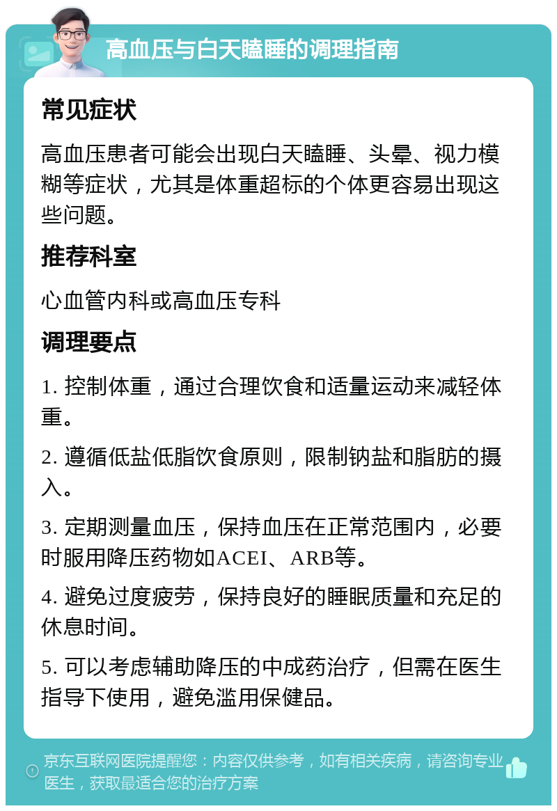 高血压与白天瞌睡的调理指南 常见症状 高血压患者可能会出现白天瞌睡、头晕、视力模糊等症状，尤其是体重超标的个体更容易出现这些问题。 推荐科室 心血管内科或高血压专科 调理要点 1. 控制体重，通过合理饮食和适量运动来减轻体重。 2. 遵循低盐低脂饮食原则，限制钠盐和脂肪的摄入。 3. 定期测量血压，保持血压在正常范围内，必要时服用降压药物如ACEI、ARB等。 4. 避免过度疲劳，保持良好的睡眠质量和充足的休息时间。 5. 可以考虑辅助降压的中成药治疗，但需在医生指导下使用，避免滥用保健品。