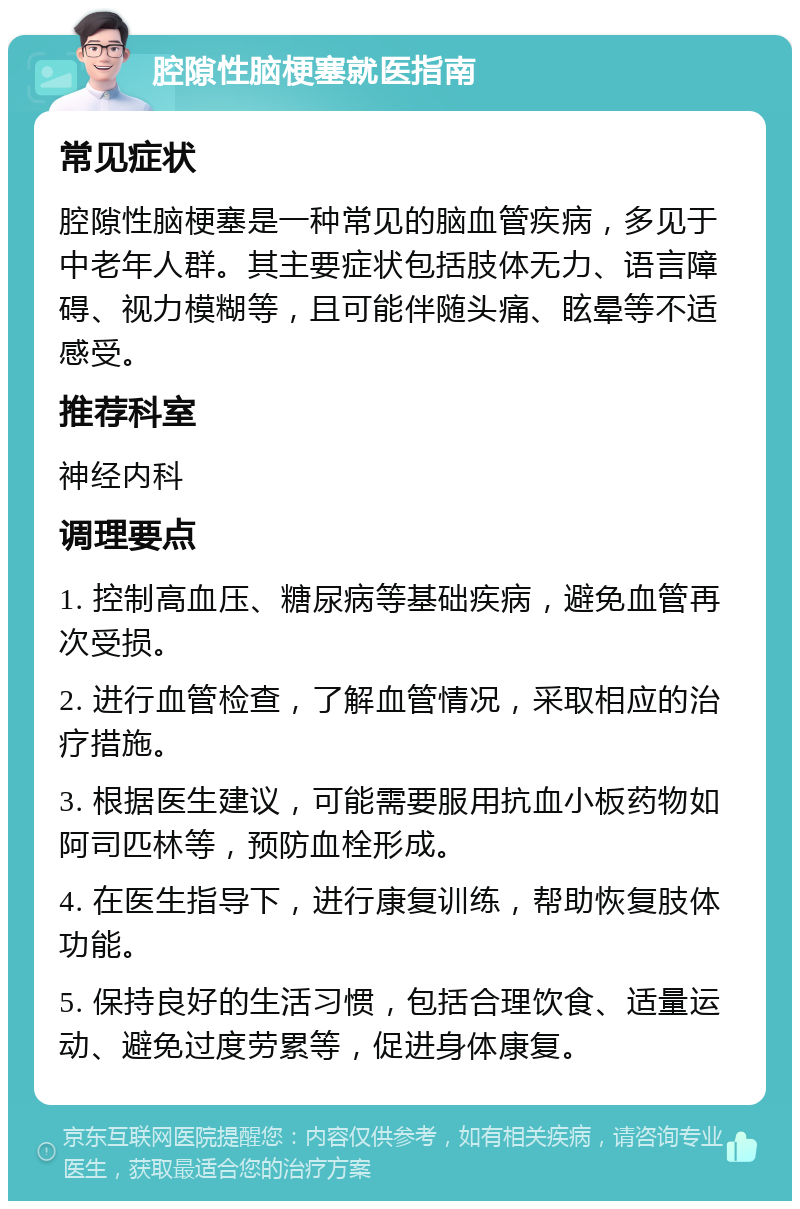 腔隙性脑梗塞就医指南 常见症状 腔隙性脑梗塞是一种常见的脑血管疾病，多见于中老年人群。其主要症状包括肢体无力、语言障碍、视力模糊等，且可能伴随头痛、眩晕等不适感受。 推荐科室 神经内科 调理要点 1. 控制高血压、糖尿病等基础疾病，避免血管再次受损。 2. 进行血管检查，了解血管情况，采取相应的治疗措施。 3. 根据医生建议，可能需要服用抗血小板药物如阿司匹林等，预防血栓形成。 4. 在医生指导下，进行康复训练，帮助恢复肢体功能。 5. 保持良好的生活习惯，包括合理饮食、适量运动、避免过度劳累等，促进身体康复。